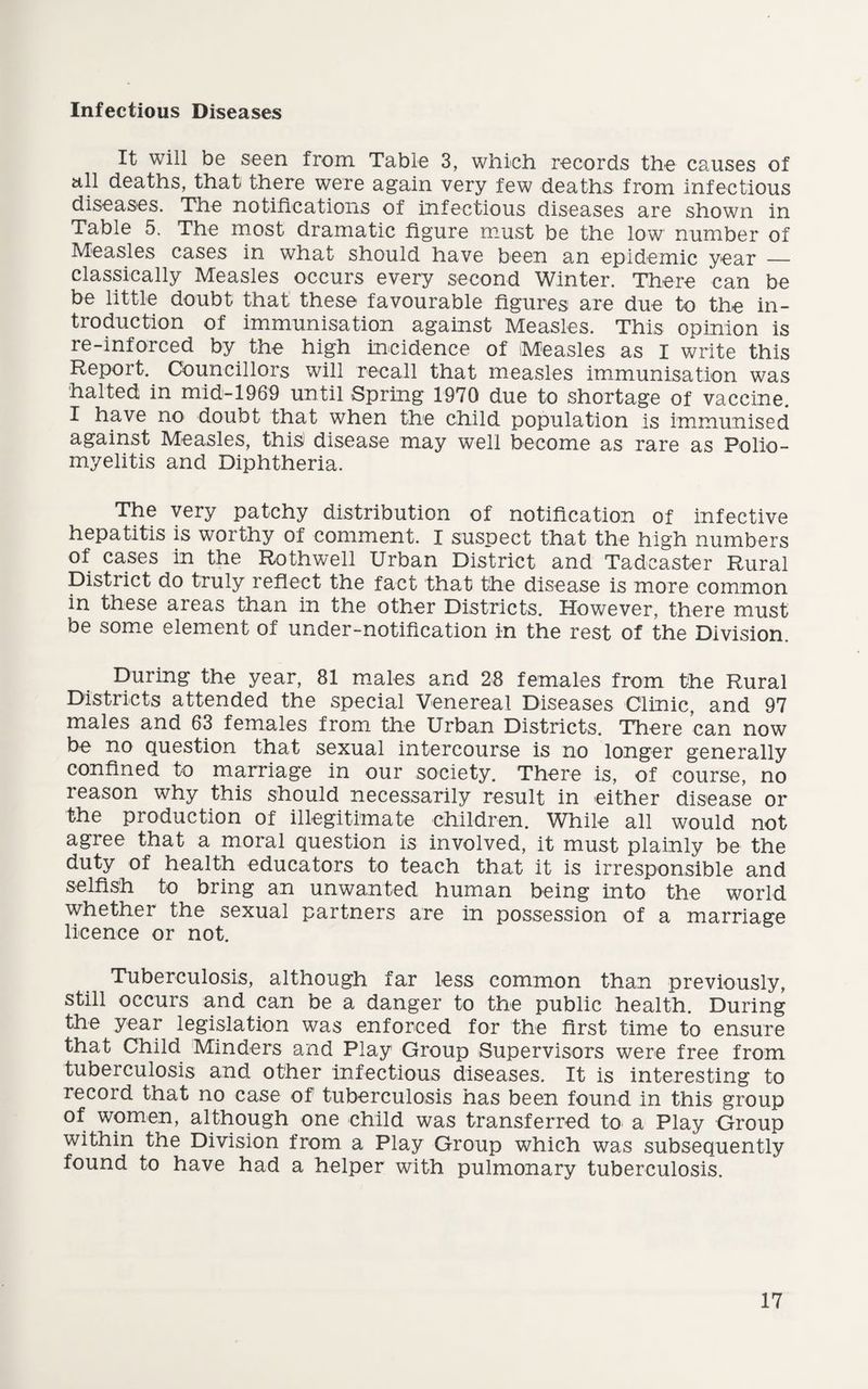 Infectious Diseases It will be seen from Table 3, which records the causes of all deaths, that there were again very few deaths from infectious diseases. The notifications of infectious diseases are shown in Table 5. The most dramatic figure must be the low number of Measles cases in what should have been an epidemic year — classically Measles occurs every second Winter. There can be be little doubt that these favourable figures: are due to the in¬ troduction of immunisation against Measles. This opinion is re-inforced by the high incidence of Measles as I write this Report. Councillors will recall that measles immunisation was halted in mid-1969 until Spring 1970 due to shortage of vaccine. I have no doubt that when the child population is im.munised against Measles, thi^ disease may well become as rare as Polio¬ myelitis and Diphtheria. The very patchy distribution of notification of infective hepatitis is worthy of comment. I suspect that the high numbers of cases in the Rothwell Urban District and Tadcaster Rural District do truly reflect the fact that the disease is more common in these areas than in the other Districts. However, there must be some element of under-notification in the rest of the Division. During the year, 81 males and 28 females from the Rural Districts attended the special Venereal Diseases Clinic, and 97 males and 63 females from the Urban Districts. There can now be no question that sexual intercourse is no longer generally confined to marriage in our society. There is, of course, no reason why this should necessarily result in either disease or the production of illegitimate children. While all would not agree that a moral question is involved, it must plainly be the duty of health educators to teach that it is irresponsible and selfish to bring an unwanted human being into the world whether the sexual partners are in possession of a marriage licence or not. Tuberculosis, although far less common than previously, still occurs and can be a danger to the public health. During the year legislation was enforced for the first time to ensure that Child Minders and Play Group Supervisors were free from tuberculosis and other infectious diseases. It is interesting to record that no case of tuberculosis has been found in this group of women, although one child was transferred to a Play Group within the Division from a Play Group which was subsequently found to have had a helper with pulmonary tuberculosis.
