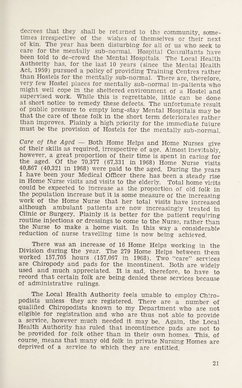 decrees that they shall be returned to the community, some¬ times irrespective of the wishes of themselves or their next of kin. The year has been disturbing’ for all of us who seek to care for the mentally sub-normal. Hospital Consultants have been told to de-crowd the Mental Hospitals. The Local Health Authority has, for the last 10 years (since the Mental Health Act, 1959) pursued a policy of providing Training Centres rather than Hostels for the mentally sub-normal. There are, therefore, very few Hostel places for mentally sub-normal in-patients who might well cope in the sheltered environment of a Hostel and supervised work. While this is regrettable, little can be done at short notice to remedy these defects. The unfortunate result of public pressure to empty long-stay Mental Hospitals may be that the care of these folk in the short term deteriorates rather than improves. Plainly a high priority for the immediate future must be the provision of Hostels for the mentally sub-normal. Care of the Aged — Both Home Helps and Home Nurses give of their skills as required, irrespective of age. Almost inevitably, however, a great proportion of their time is spent in caring for the aged. Of the 70,377 (67,331 in 1968) Home Nurse visits 40,867 (40,321 in 1968) were paid to the aged. During the years I have been your Medical Officer there has been a steady rise in Home Nurse visits and visits to the elderly. Total home visits could be expected to increase as the proportion of old folk in the population increase but it is some measure of the increasing work of the Home Nurse that her total visits have increased although ambulant patients are now increasingly treated in Clinic or Surgery. Plainly it is better for the patient requiring routine injections or dressings to come to the Nurse, rather than the Nurse to make a home visit. In this way a considerable reduction of nurse travelling time is now being achieved. There was an increase of 16 Home Helps working in the Division during the year. The 279 Home Helps between them worked 157,705 hours (157,067 in 1968). Two “care” services are Chiropody and pads for the incontinent. Both are widely used and much appreciated. It is sad, therefore, to have to record that certain folk are being denied these services because of administrative rulings. The Local Health Authority feels unable to employ Chiro¬ podists unless they are registered. There are a number of qualified Chiropodists known to my Department who are not eligible for registration and who are thus not able to provide a service, however much needed it may be. Again, the Local Health Authority has ruled that incontinence pads are not to be provided for folk other than in their own homes. This, of course, means that many old folk in private Nursing Homes are deprived of a service to which they are entitled.