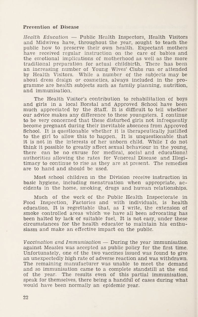 Prevention of Disease Health Education — Public Health Inspectors, Health Visitors and Midwives have, throughout the year, sought to teach the public how to preserve their own health. Expectant mothers have received regular instruction on the care of babies and the emotional implications of motherhood as well as the more traditional preparation for actual childbirth. There has been an increasing number of Young Wives’ Clubs run or attended by Health Visitors. While a number of the subjects may be about dress design or cosmetics, always included in the pro¬ gramme are health subjects such as family planning, nutrition, and immunisation. The Health Visitor’s contribution to rehabilitation of boys and girls in a local Borstal and Approved School have been much appreciated by the Staff. It is difficult to tell whether our advice makes any difference to these youngsters. I continue to be very concerned that these disturbed girls not infrequently become pregnant during their inevitable absences from Approved School. It is questionable whether it is therapeutically justified to the girl to allow this to happen. It is unquestionable that it is not in the interests of her unborn child. While I do not think it possible to greatly affect sexual behaviour in the young, there can be no excuse for medical, social and educational authorities allowing the rates for Venereal Disease and Illegi¬ timacy to continue to rise as they are at present. The remedies are to hand and should be used. Most school children m the Division receive instruction in basic hygiene, including menstruation when appropriate, ac¬ cidents in the home, smoking, drugs and human relationships. Much of the work of the Public Health Inspectorate in Food Inspection, Factories and with individuals, is health education. It is regrettable that, as I write, the extension of smoke controlled areas which we have all been advocating has been halted by lack of suitable fuel. It is not easy, under these circumstances for the health educator to maintain his enthu¬ siasm and make an effective impact on the public. Vaccination and Immunisation — During the year immunisation against Measles was accepted as public policy for the first time. Unfortunately, one of the two vaccines issued was found to give an unexpectedly high rate of adverse reaction and was withdrawn. The remaining manufacturer was unable to meet the demand and so immunisation came to a complete standstill at the end of the year. The results even of this partial immunisation, speak for themselves, there being a handful of cases during what would have been normally an epidemic year.