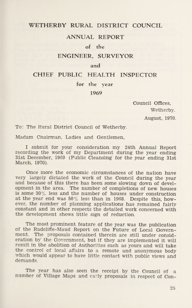 WETHERBY RURAL DISTRICT COUNCIL ANNUAL REPORT of the ENGINEER, SURVEYOR and CHIEF PUBLIC HEALTH INSPECTOR for the year 1969 Council Offices, Wetherby. August, 1970. To: The Rural District Council of Wetherby. Madam Chairman, Ladies and Gentlemen, I submit for your consideration my 24th Annual Report recording the work of my Department during the year ending 31st December, 1969 (Public Cleansing' for the year ending 31st March, 1970). Once more the economic circumstances of the nation have very largely dictated the work of the Council during the year and because of this there has been some slowing down of devel¬ opment in the area. The number of completions of new, houses is some 30% less and the number of houses under construction at the year end was 50% less than in 1968. Despite this, how¬ ever, the number of planning applications has remained fairly constant and in other respects the detailed work concerned with the development shows little sign of reduction. The most prominent feature of the year was the publication of the Radcliffe-Maud Report on the Future of Local Govern¬ ment. The proposals contained therein are still under consid¬ eration by' the Government, but if they are implemented it will result in the abolition of Authorities such as yours and will take the control of local affairs to a remote and anonymous body Twhich would appear to have little contact with public views and demands. The year has also seen the receipt by the Council of a number of Village Maps and early proposals in respect of Con-