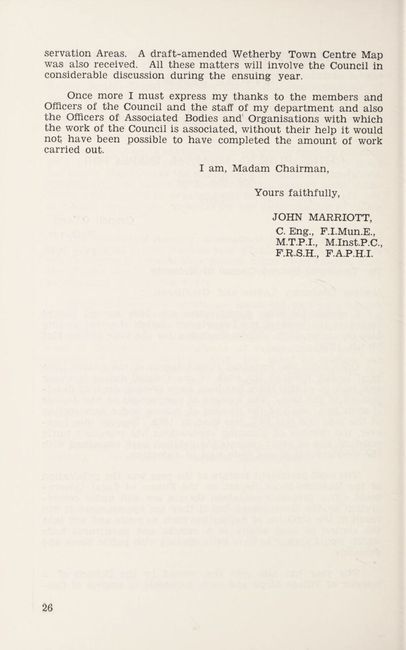 servation Areas. A draft-amended Wetherby Town Centre Map was also received. All these matters will involve the Council in considerable discussion during the ensuing year. Once more I must express my thanks to the members and Officers of the Council and the staff of my department and also the Officers of Associated Bodies and Organisations with which the work of the Council is associated, without their help it would not, have been possible to have completed the amount of work carried out. I am, Madam Chairman, Yours faithfully, JOHN MARRIOTT, C. Eng., F.I.Mun.E., M.T.P.I., M.Inst.P.C., F.R.S.H., F.A.P.H.I.