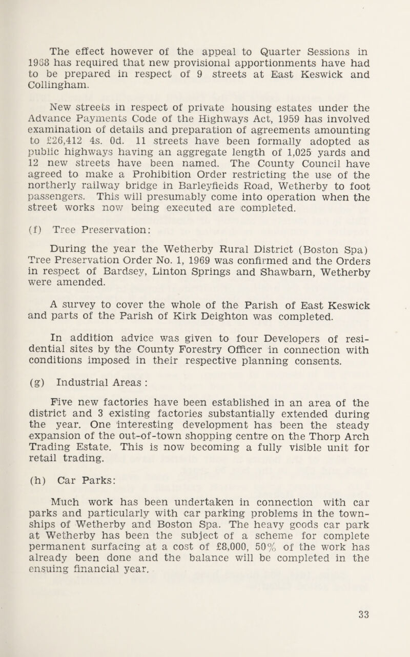 The effect however of the appeal to Quarter Sessions in 1958 has required that new provisional apportionments have had to be prepared in respect of 9 streets at East Keswick and Collingham. New streets in respect of private housing estates under the Advance Payments Code of the Highways Act, 1959 has involved examination of details and preparation of agreements amounting to £26,412 4s. Od. 11 streets have been formally adopted as public highways having an aggregate length of 1,025 yards and 12 new streets have been named. The County Council have agreed to make a Prohibition Order restricting the use of the northerly railway bridge in Barleyfields Road, Wetherby to foot passengers. This will presumably come into operation when the street works now being executed are completed. (f) Tree Preservation: During the year the Wetherby Rural District (Boston Spa) Tree Preservation Order No. 1, 1969 was confirmed and the Orders in respect of Bardsey, Linton Springs and Shawbarn, Wetherby were amended. A survey to cover the whole of the Parish of East Keswick and parts of the Parish of Kirk Deighton was completed. In addition advice was given to four Developers of resi¬ dential sites by the County Forestry Officer in connection with conditions imposed in their respective planning consents. (g) Industrial Areas : Five new factories have been established in an area of the district and 3 existing factories substantially extended during the year. One Interesting development has been the steady expansion of the out-of-town shopping centre on the Thorp Arch Trading Estate. This is now becoming a fully visible unit for retail trading. (h) Car Parks: Much work has been undertaken in connection with car parks and particularly with car parking problems in the town¬ ships of Wetherby and Boston Spa. The heavy goods car park at Wetherby has been the subject of a scheme for complete permanent surfacing at a cost of £8,000, 50% of the work has already been done and the balance will be completed in the ensuing financial year.