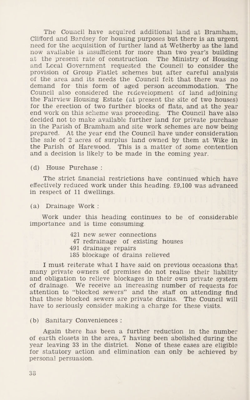 The Council have acquired additional land at Bramham, Clifford and Bardsey for housing purposes but there is an urgent need for the acquisition of further land at Wetherby as the land now available is insufficient for more than two year’s building at the present rate of construction. The Ministry of Housing and Local Government requested the Council to consider the provision of Group Flatlet schemes but after careful analysis of the area and its needs the Council felt that there was no demand for this form of aged person accommodation. The Council also considered the redevelopment of land adjoining the Fairview Housing Estate (at present the site of two houses) for the erection of two further blocks of flats, and at the year end work on this scheme was proceeding. The Council have also decided not to make available further land for private purchase in the Parish of Bramham and site work schemes are now being prepared. At the year end the Council have under consideration the sale of 2 acres of surplus land owned by them at Wike in the Parish of Harewood, This is a matter of some contention and a decision is likely to be made in the coming year. (d) House Purchase : The strict financial restrictions have continued which have effectively reduced work under this heading. £9,100 was advanced in respect of 11 dwellings. (a) Drainage Work : Work under this heading continues to be of considerable importance and is time consuming 421 new sewer connections 47 redrainage of existing houses 491 drainage repairs 135 blockage of drains relieved I must reiterate what I have said on previous occasions that many private owners of premises do not realise their liability and obligation to relieve blockages in their own private system of drainage. We receive an increasing number of requests for attention to “blocked sewers” and the staff on attending find that these blocked sewers are private drains. The Council will have to seriously consider making a charge for these visits. (b) Sanitary Conveniences : Again there has been a further reduction in the number of earth closets in the area, 7 having been abolished during the year leaving 33 in the district. None of these cases are eligible for statutory action and elimination can only be achieved by personal persuasion.