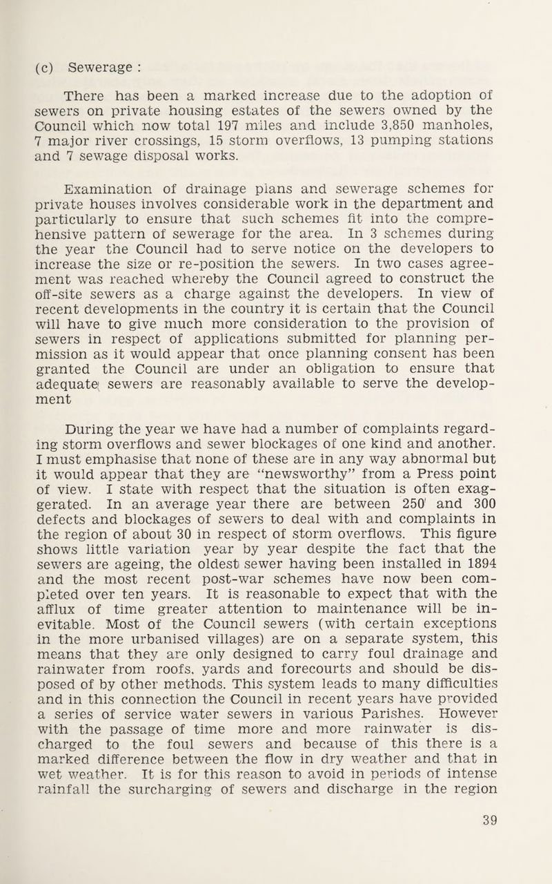 (c) Sewerage : There has been a marked increase due to the adoption of sewers on private housing estates of the sewers owned by the Council which now total 197 miles and include 3,850 manholes, 7 major river crossings, 15 storm overflows, 13 pumping stations and 7 sewage disposal works. Examination of drainage plans and sewerage schemes for private houses involves considerable work in the department and particularly to ensure that such schemes lit into the compre¬ hensive pattern of sewerage for the area. In 3 schemes during the year the Council had to serve notice on the developers to increase the size or re-position the sewers. In two cases agree¬ ment was reached whereby the Council agreed to construct the olf-site sewers as a charge against the developers. In view of recent developments in the country it is certain that the Council will have to give much more consideration to the provision of sewers in respect of applications submitted for planning per¬ mission as it would appear that once planning consent has been granted the Council are under an obligation to ensure that adequate sewers are reasonably available to serve the develop¬ ment During the year we have had a number of complaints regard¬ ing storm overflows and sewer blockages of one kind and another. I must emphasise that none of these are in any way abnormal but it wTould appear that they are “newsworthy” from a Press point of view. I state with respect that the situation is often exag¬ gerated. In an average year there are between 250' and 300 defects and blockages of sewers to deal with and complaints in the region of about 30 in respect of storm overflows. This figure shows little variation year by year despite the fact that the sewTers are ageing, the oldest sewer having been installed in 1894 and the most recent post-war schemes have now been com¬ pleted over ten years. It is reasonable to expect that with the afflux of time greater attention to maintenance will be in¬ evitable. Most of the Council sewers (with certain exceptions in the more urbanised villages) are on a separate system, this means that they are only designed to carry foul drainage and rainwater from roofs, yards and forecourts and should be dis¬ posed of by other methods. This system leads to many difficulties and in this connection the Council in recent years have provided a series of service water sewers in various Parishes. However with the passage of time more and more rainwater is dis¬ charged to the foul sewers and because of this there is a marked difference between the flow in dry weather and that in wet weather. It is for this reason to avoid in periods of intense rainfall the surcharging of sewers and discharge in the region