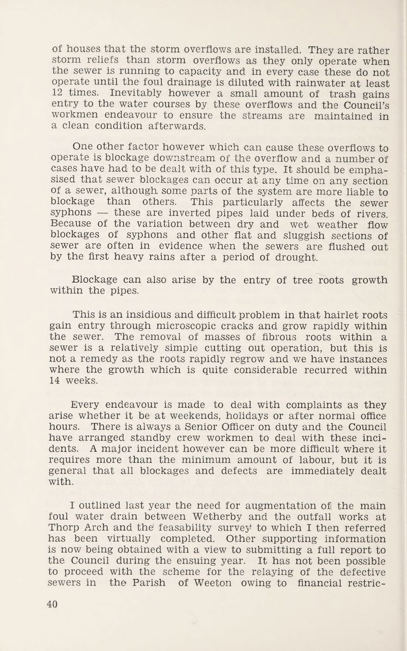 of houses that the storm overflows are installed. They are rather storm reliefs than storm overflows as they only operate when the sewer is running to capacity and in every case these do not operate until the foul drainage is diluted with rainwater at least 12 times. Inevitably however a small amount of trash gains entry to the water courses by these overflows and the Council’s workmen endeavour to ensure the streams are maintained in a clean condition afterwards. One other factor however which can cause these overflows to operate is blockage downstream of the overflow and a number of cases have had to be dealt with of this type. It should be empha¬ sised that sewer blockages can occur at any time on any section of a sewer, although some parts of the system, are more liable to blockage than others. This particularly affects the sewer syphons — these are inverted pipes laid under beds of rivers. Because of the variation between dry and wet weather flow blockages of syphons and other flat and sluggish sections of sewer are often in evidence when the sewers are flushed out by the first heavy rains after a period of drought. Blockage can also arise by the entry of tree roots growth within the pipes. This is an insidious and difficult problem in that hairlet roots gain entry through microscopic cracks and grow rapidly within the sewer. The removal of masses of fibrous roots within a sewer is a relatively simple cutting out operation, but this is not a remedy as the roots rapidly regrow and we have instances where the growth which is quite considerable recurred within 14 weeks. Every endeavour is made to deal with complaints as they arise whether it be at weekends, holidays or after normal office hours. There is always a Senior Officer on duty and the Council have arranged standby crew workmen to deal with these inci¬ dents. A major incident however can be more difficult where it requires more than the minimum amount of labour, but it is general that all blockages and defects are immediately dealt with. I outlined last year the need for augmentation of the main foul water drain between Wetherby and the outfall works at Thorp Arch and the’ feasability survey to which I then referred has been virtually completed. Other supporting information is now being obtained with a view to submitting a full report to the Council during the ensuing year. It has not been possible to proceed with the scheme for the relaying of the defective sewers in the Parish of Weeton owing to financial restric-