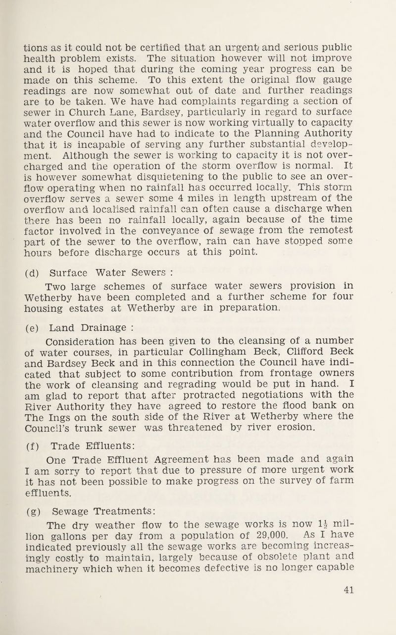 tions as it could not be certified that an urgent/ and serious public health problem exists. The situation however will not improve and it is hoped that during the coming year progress can be made on this scheme. To this extent the original flow gauge readings are now somewhat out of date and further readings are to be taken. We have had complaints regarding a section of sewer in Church Lane, Eardsey, particularly in regard to surface water overflow and this sewer is now working virtually to capacity and the Council have had to indicate to the Planning Authority that it is incapable of serving any further substantial develop¬ ment. Although the sewer is working to capacity it is not over¬ charged and the operation of the storm overflow is normal. It is however somewhat disquietening to the public to see an over¬ flow operating when no rainfall has occurred locally. This storm overflow serves a sewer some 4 miles in length upstream of the overflow and localised, rainfall can often cause a discharge when there has been no rainfall locally, again because of the time factor involved in the conveyance of sewage from the remotest part of the sewer to the overflow, rain can have stopped some hours before discharge occurs at this point. (d) Surface Water Sewers : Two large schemes of surface water sewers provision in Wetherby have been completed and a further scheme for four housing estates at Wetherby are in preparation. (e) Land Drainage : Consideration has been given to tho cleansing of a number of water courses, in particular Collingham Beck, Clifford Beck and Bardsey Beck and in this connection the Council have indi¬ cated that subject to some contribution from frontage owners the work of cleansing and regrading would be put in hand. I am glad to report that after protracted negotiations with the River Authority they have agreed to restore the flood bank on The Ings on the south side of the River at Wetherby where the Council’s trunk sewer was threatened by river erosion. (f) Trade Effluents: One Trade Effluent Agreement has been made and again I am sorry to report that due to pressure of more urgent work it has not been possible to make progress on the survey of farm effluents. (g) Sewage Treatments: The dry weather flow to the sewage works is now U mil¬ lion gallons per day from a population of 29,000. As I have indicated previously all the sewage works are becoming increas¬ ingly costly to maintain, largely because of obsolete plant and machinery which when it becomes defective is no longer capable