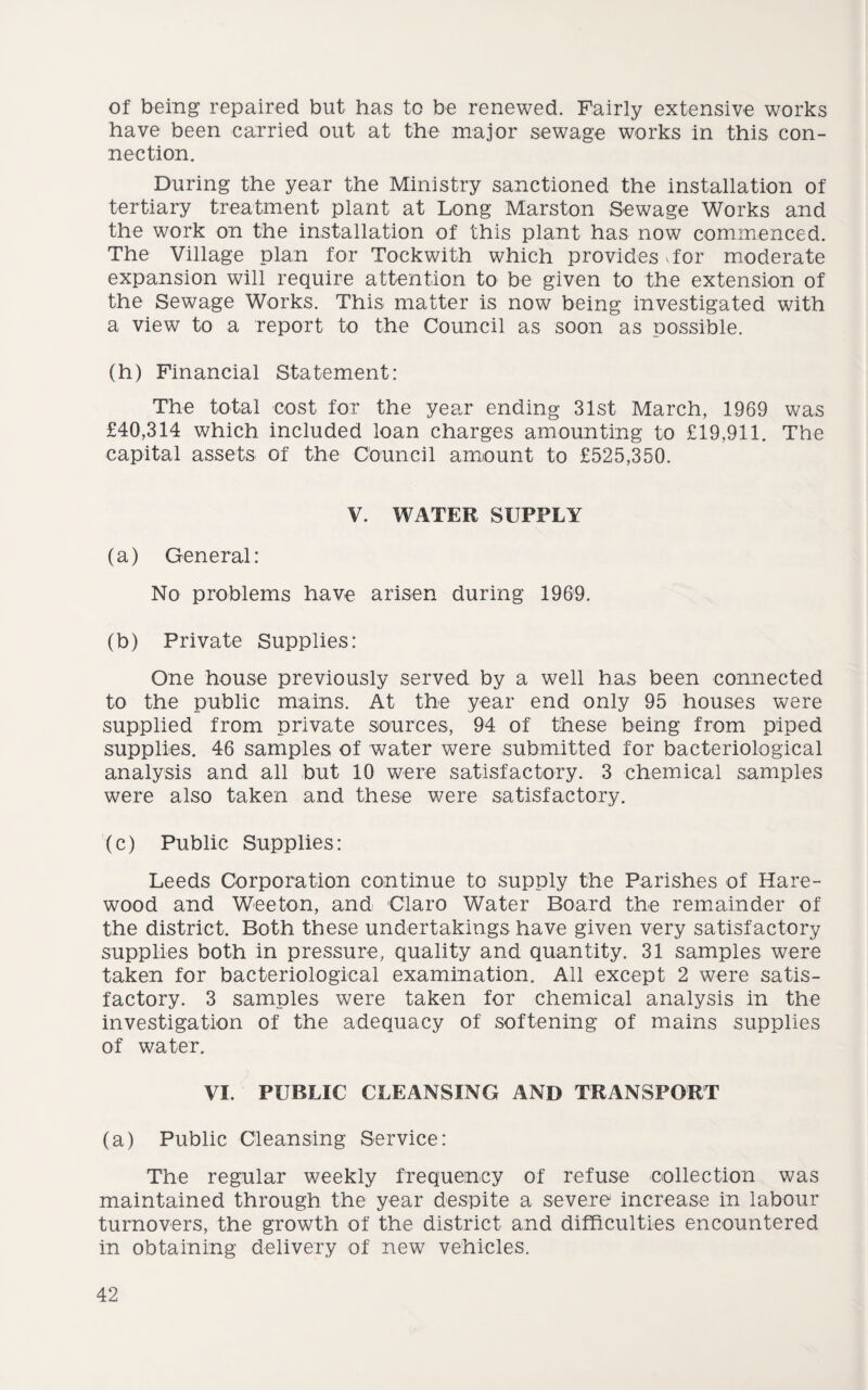of being repaired but has to be renewed. Fairly extensive works have been carried out at the major sewage works in this con¬ nection. During the year the Ministry sanctioned the installation of tertiary treatment plant at Long Marston Sewage Works and the work on the installation of this plant has now commenced. The Village plan for Tockwith which provides Tor moderate expansion will require attention to be given to the extension of the Sewage Works. This matter is now being investigated with a view to a report to the Council as soon as possible. (h) Financial Statement: The total cost for the year ending 31st March, 1969 was £40,314 which included loan charges amounting to £19,911. The capital assets of the Council amount to £525,350. V. WATER SUPPLY (a) General: No problems have arisen during 1969. (b) Private Supplies: One house previously served by a well has been connected to the public mains. At the year end only 95 houses were supplied from private sources, 94 of these being from piped supplies. 46 samples of water were submitted for bacteriological analysis and all but 10 were satisfactory. 3 chemical samples were also taken and these were satisfactory. (c) Public Supplies: Leeds Corporation continue to supply the Parishes of Hare- wood and Wee ton, and Claro Water Board the remainder of the district. Both these undertakings have given very satisfactory supplies both in pressure, quality and quantity. 31 samples were taken for bacteriological examination. All except 2 were satis¬ factory. 3 samples were taken for chemical analysis in the investigation of the adequacy of softening of mains supplies of water. VI. PUBLIC CLEANSING AND TRANSPORT (a) Public Cleansing Service: The regular weekly frequency of refuse collection was maintained through the year despite a severe increase in labour turnovers, the growth of the district and difficulties encountered in obtaining delivery of new vehicles.
