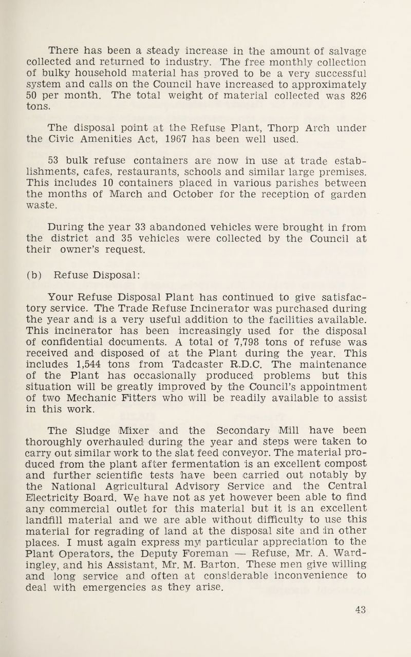 There has been a steady increase in the amount of salvage collected and returned to industry. The free monthly collection of bulky household material has proved to be a very successful system and calls on the Council have increased to approximately 50 per month. The total weight of material collected was 826 tons. The disposal point at the Refuse Plant, Thorp Arch under the Civic Amenities Act, 1967 has been well used. 53 bulk refuse containers are now in use at trade estab¬ lishments, cafes, restaurants, schools and similar large premises. This includes 10 containers placed in various parishes between the months of March and October for the reception of garden waste. During the year 33 abandoned vehicles were brought in from the district and 35 vehicles were collected by the Council at their owner’s request. (b) Refuse Disposal: Your Refuse Disposal Plant has continued to give satisfac¬ tory service. The Trade Refuse Incinerator was purchased during the year and is a very useful addition to the facilities available. This incinerator has been increasingly used for the disposal of confidential documents. A total of 7,798 tons of refuse was received and disposed of at the Plant during the year. This includes 1,544 tons from Tadcaster R.D.C. The maintenance of the Plant has occasionally produced problems but this situation will be greatly improved by the Council’s appointment of two Mechanic Fitters who will be readily available to assist in this work. The Sludge Mixer and the Secondary Mill have been thoroughly overhauled during the year and steps were taken to carry out similar work to the slat feed conveyor. The material pro¬ duced from the plant after fermentation is an excellent compost and further scientific tests have been carried out notably by the National Agricultural Advisory Service and the Central Electricity Board. We have not as yet however been able to find any commercial outlet for this material but it is an excellent landfill material and we are able without difficulty to use this material for regrading of land at the disposal site and in other places. I must again express myi particular appreciation to the Plant Operators, the Deputy Foreman — Refuse, Mr. A. Ward- ingley, and his Assistant, Mr. M. Barton. These men give willing and long service and often at considerable inconvenience to deal with emergencies as they arise.