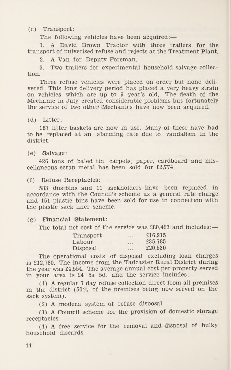 (c) Transport: The following vehicles have been acquired:— 1. A David Brown Tractor with three trailers for the transport of pulverised refuse and rejects at the Treatment Plant. 2. A Van for Deputy Foreman. 3. Two trailers for experimental household salvage collec¬ tion. Three refuse vehicles were placed on order but none deli¬ vered. This long delivery period has placed a very heavy strain on vehicles which are up to 9 year’s old. The death of the Mechanic in July created considerable problems but fortunately the service of two other Mechanics have now been acquired. (d) Litter: 187 litter baskets are now in use. Many of these have had to be replaced at an alarming rate due to vandalism in the district. (e) i Salvage: 426 tons of baled tin, carpets, paper, cardboard and mis¬ cellaneous scrap metal has been sold for £2,774. (f) Refuse Receptacles: 583 dustbins and 11 sackholders have been replaced in accordance with the Council’s scheme as a general rate charge and 151 plastic bins have been sold for use in connection with the plastic sack liner scheme. (g) Financial Statement: The total net cost of the service was £80,463 and includes:— £16,215 £35,785 £20,530 Transport Labour Disposal The operational costs of disposal excluding loan charges is £12,780. The income from the Tadcaster Rural District during the year was £4,554. The average annual cost per property served in your area is £4 5s. 5d. and the service includes:— (1) A regular 7 day refuse collection direct from all premises in the district (50% of the premises being now served on the sack system). (2) A modern system of refuse disposal. (3) A Council scheme for the provision of domestic storage receptacles. (4) A free service for the removal and disposal of bulky household discards.