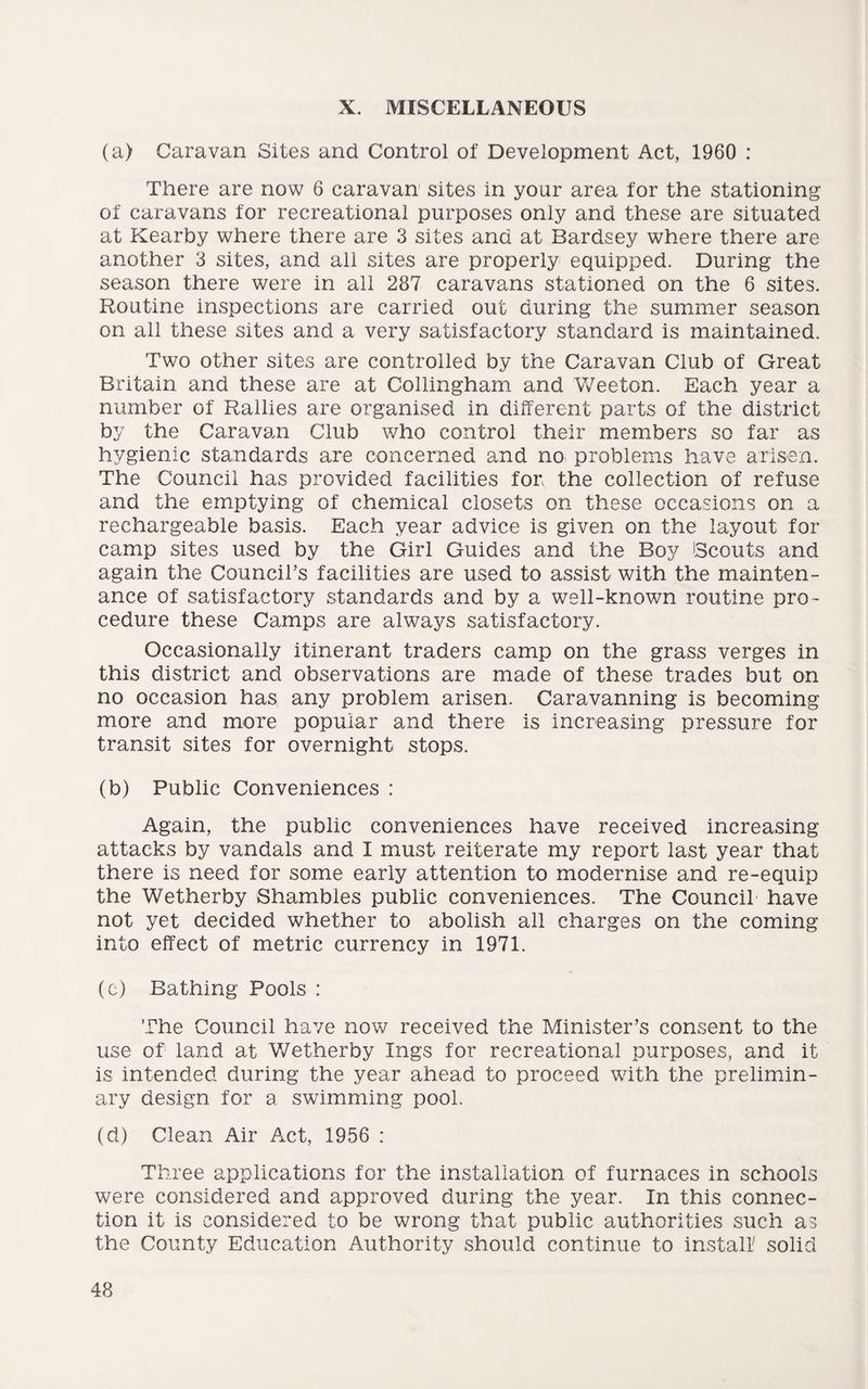X. MISCELLANEOUS (a) Caravan Sites and Control of Development Act, 1960 : There are now 6 caravan sites in your area for the stationing of caravans for recreational purposes only and these are situated at Kearby where there are 3 sites and at Bardsey where there are another 3 sites, and all sites are properly equipped. During the season there were in all 287 caravans stationed on the 6 sites. Routine inspections are carried out during the summer season on all these sites and a very satisfactory standard is maintained. Two other sites are controlled by the Caravan Club of Great Britain and these are at Collingham and Weeton. Each year a number of Rallies are organised in different parts of the district by the Caravan Club who control their members so far as hygienic standards are concerned and no problems have arisen. The Council has provided facilities for, the collection of refuse and the emptying of chemical closets on these occasions on a rechargeable basis. Each year advice is given on the layout for camp sites used by the Girl Guides and the Boy Scouts and again the Council’s facilities are used to assist with the mainten¬ ance of satisfactory standards and by a well-known routine pro¬ cedure these Camps are always satisfactory. Occasionally itinerant traders camp on the grass verges in this district and observations are made of these trades but on no occasion has any problem arisen. Caravanning is becoming more and more popular and there is increasing pressure for transit sites for overnight stops. (b) Public Conveniences : Again, the public conveniences have received increasing attacks by vandals and I must reiterate my report last year that there is need for some early attention to modernise and re-equip the Wetherby Shambles public conveniences. The Council have not yet decided whether to abolish all charges on the coming into effect of metric currency in 1971. (c) Bathing Pools : The Council have now received the Minister’s consent to the use of land at Wetherby Ings for recreational purposes, and it is intended during the year ahead to proceed with the prelimin¬ ary design for a swimming pool. (d) Clean Air Act, 1956 : Three applications for the installation of furnaces in schools were considered and approved during the year. In this connec¬ tion it is considered to be wrong that public authorities such as the County Education Authority should continue to install solid