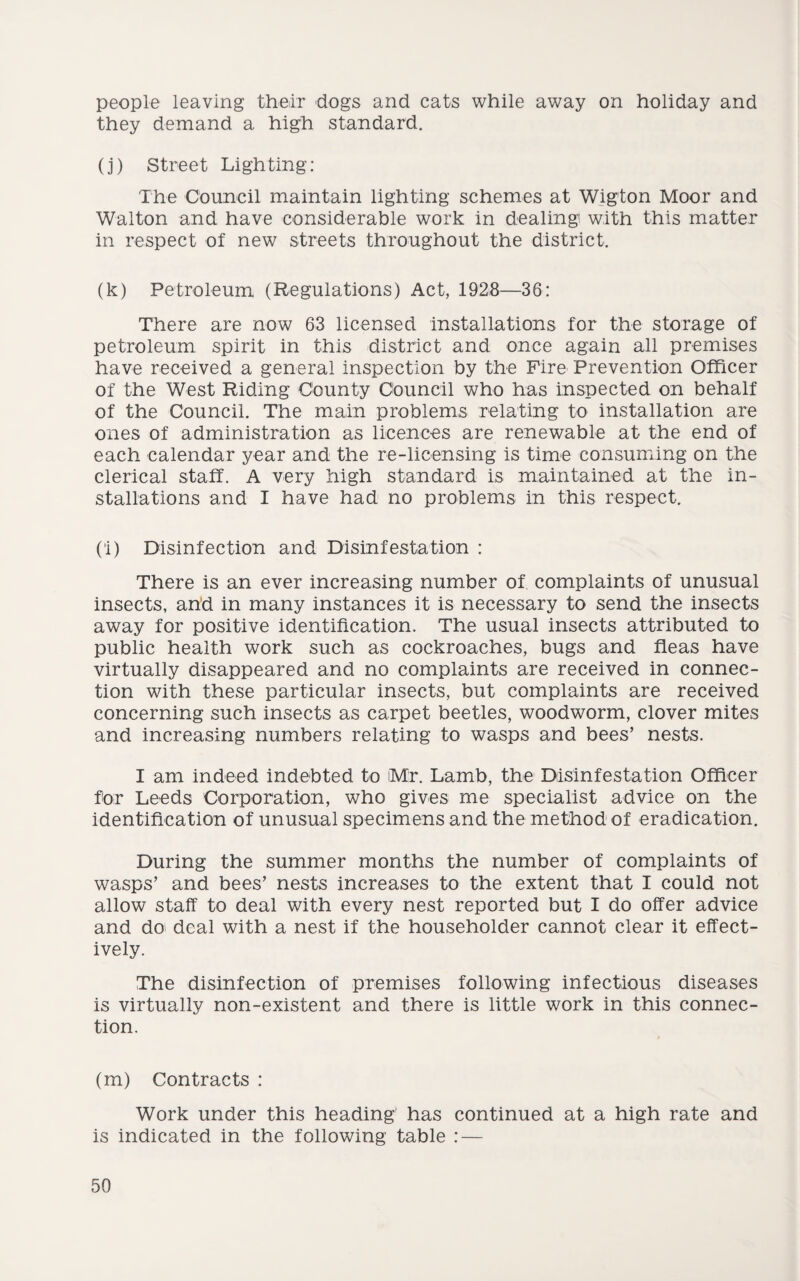 people leaving their dogs and cats while away on holiday and they demand a high standard. (j) Street Lighting: The Council maintain lighting schemes at Wigton Moor and Walton and have considerable work in dealing with this matter in respect of new streets throughout the district. (k) Petroleum (Regulations) Act, 1928—36: There are now 63 licensed installations for the storage of petroleum spirit in this district and once again all premises have received a general inspection by the Fire Prevention Officer of the West Riding County Council who has inspected on behalf of the Council. The main problems relating to installation are ones of administration as licences are renewable at the end of each calendar year and the re-licensing is time consuming on the clerical staff. A very high standard is maintained at the in¬ stallations and I have had no problems in this respect. (l) Disinfection and Disinfestation : There is an ever increasing number of complaints of unusual insects, and in many instances it is necessary to send the insects away for positive identification. The usual insects attributed to public health work such as cockroaches, bugs and fleas have virtually disappeared and no complaints are received in connec¬ tion with these particular insects, but complaints are received concerning such insects as carpet beetles, woodworm, clover mites and increasing numbers relating to wasps and bees’ nests. I am indeed indebted to Mr. Lamb, the Disinfestation Officer for Leeds Corporation, who gives me specialist advice on the identification of unusual specimens and the method of eradication. During the summer months the number of complaints of wasps’ and bees’ nests increases to the extent that I could not allow staff to deal with every nest reported but I do offer advice and do deal with a nest if the householder cannot clear it effect¬ ively. The disinfection of premises following infectious diseases is virtually non-existent and there is little work in this connec¬ tion. (m) Contracts : Work under this heading' has continued at a high rate and is indicated in the following table : —