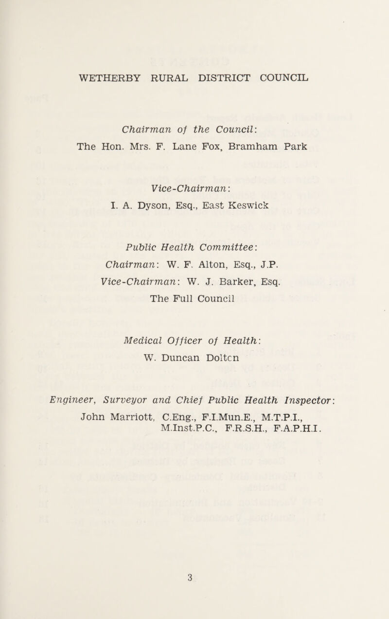 WETHERBY RURAL DISTRICT COUNCIL Chairman of the Council: The Hon. Mrs. F. Lane Fox, Bramham Park Vice-Chairman: I. A. Dyson, Esq., East Keswick Public Health Committee: Chairman: W. F. Alton, Esq., J.P. Vice-Chairman: W. J. Barker, Esq. The Full Council Medical Officer of Health: W. Duncan Doltcn Engineer, Surveyor and Chief Public Health Inspector: John Marriott, C.Eng., F.I.Mun.E., M.T.P.I., M.Inst.P.C., F.R.S.H., F.A.P.H.I.