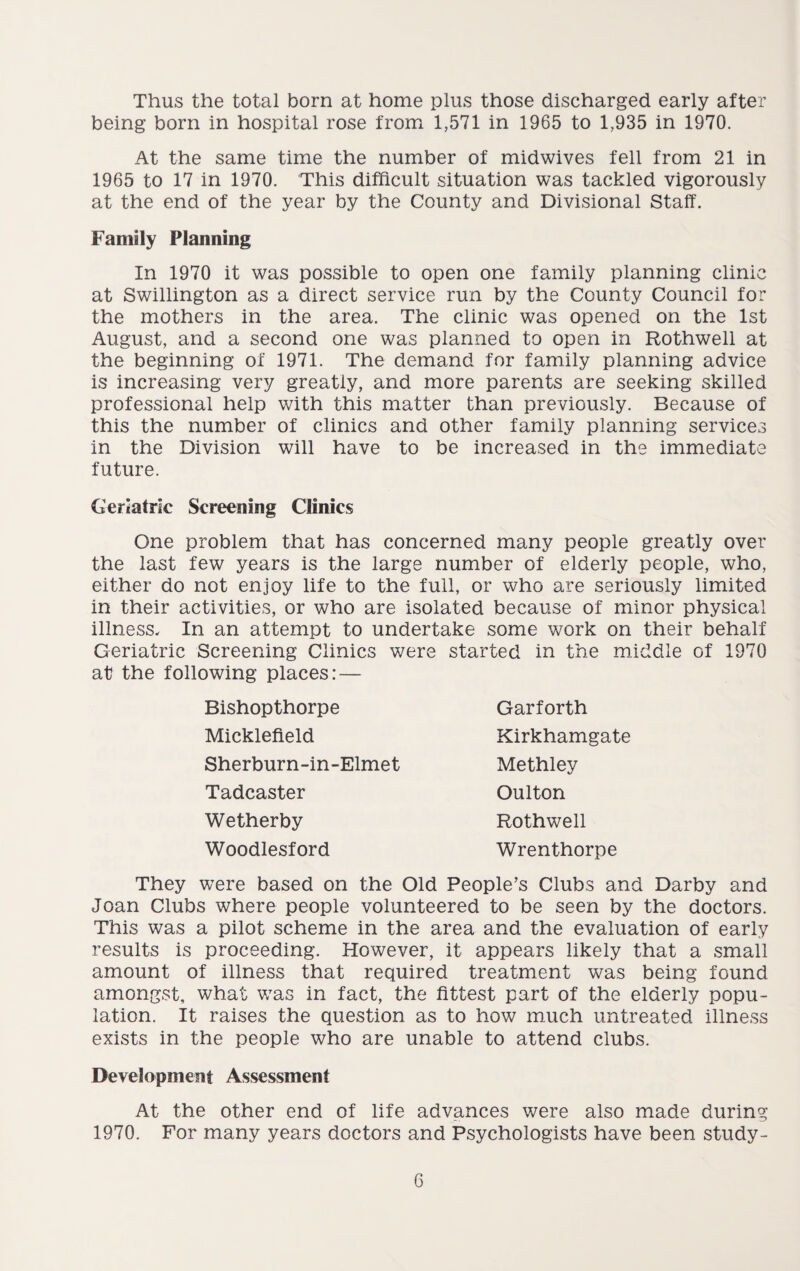 Thus the total born at home plus those discharged early after being born in hospital rose from 1,571 in 1965 to 1,935 in 1970. At the same time the number of midwives fell from 21 in 1965 to 17 in 1970. This difficult situation was tackled vigorously at the end of the year by the County and Divisional Staff. Family Planning In 1970 it was possible to open one family planning clinic at Swillington as a direct service run by the County Council for the mothers in the area. The clinic was opened on the 1st August, and a second one was planned to open in Rothwell at the beginning of 1971. The demand for family planning advice is increasing very greatly, and more parents are seeking skilled professional help with this matter than previously. Because of this the number of clinics and other family planning services in the Division will have to be increased in the immediate future. Geriatric Screening Clinics One problem that has concerned many people greatly over the last few years is the large number of elderly people, who, either do not enjoy life to the full, or who are seriously limited in their activities, or who are isolated because of minor physical illness. In an attempt to undertake some work on their behalf Geriatric Screening Clinics were started in the middle of 1970 at the following places: — Bishopthorpe Micklefield Sherburn-in-Elmet Garforth Kirkhamgate Methley Oulton Rothwell Wrenthorpe Tadcaster Wetherby Woodlesford They were based on the Old People’s Clubs and Darby and Joan Clubs where people volunteered to be seen by the doctors. This was a pilot scheme in the area and the evaluation of early results is proceeding. However, it appears likely that a small amount of illness that required treatment was being found amongst, what was in fact, the fittest part of the elderly popu¬ lation. It raises the question as to how much untreated illness exists in the people who are unable to attend clubs. Development Assessment At the other end of life advances were also made during 1970. For many years doctors and Psychologists have been study-