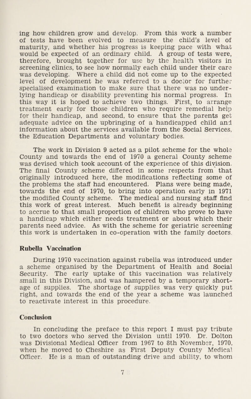 ing how children grow and develop. From this work a number of tests have been evolved to measure the child’s level of maturity, and whether his progress is keeping pace with what would be expected of an ordinary child. A group of tests were, therefore, brought together for use by the health visitors in screening clinics, to see how normally each child under their care was developing. Where a child did not come up to the expected level of development he was referred to a doctor for further specialised examination to make sure that there was no under¬ lying handicap or disability preventing his normal progress. In this way it is hoped to achieve two things. First, to arrange treatment early for those children who require remedial help for their handicap, and second, to ensure that the parents get adequate advice on the upbringing of a handicapped child and information about the services available from the Social Services, the Education Departments and voluntary bodies. The work in Division 9 acted as a pilot scheme for the whole County and towards the end of 1970 a general County scheme was devised which took account of the experience of this division. The final County scheme differed in some respects from that originally introduced here, the modifications reflecting some of the problems the staff had encountered. Plans were being made, towards the end of 1970, to bring into operation early in 1971 the modified County scheme. The medical and nursing staff find this work of great interest. Much benefit is already beginning to accrue to that small proportion of children who prove to have a handicap which either needs treatment or about which their parents need advice. As with the scheme for geriatric screening this work is undertaken in co-operation with the family doctors. Rubella Vaccination During 1970 vaccination against rubella was introduced under a scheme organised by the Department of Health and Social Security. The early uptake of this vaccination was relatively small in this Division, and was hampered by a temporary short¬ age of supplies. The shortage of supplies was very quickly put right, and towards the end of the year a scheme was launched to reactivate interest in this procedure. Conclusion In concluding the preface to this report I must pay tribute to two doctors who served the Division until 1970. Dr. Dolton was Divisional Medical Officer from 1967 to 8th November, 1970, when he moved to Cheshire as First Deputy County Medical Officer. He is a man of outstanding drive and ability, to whom
