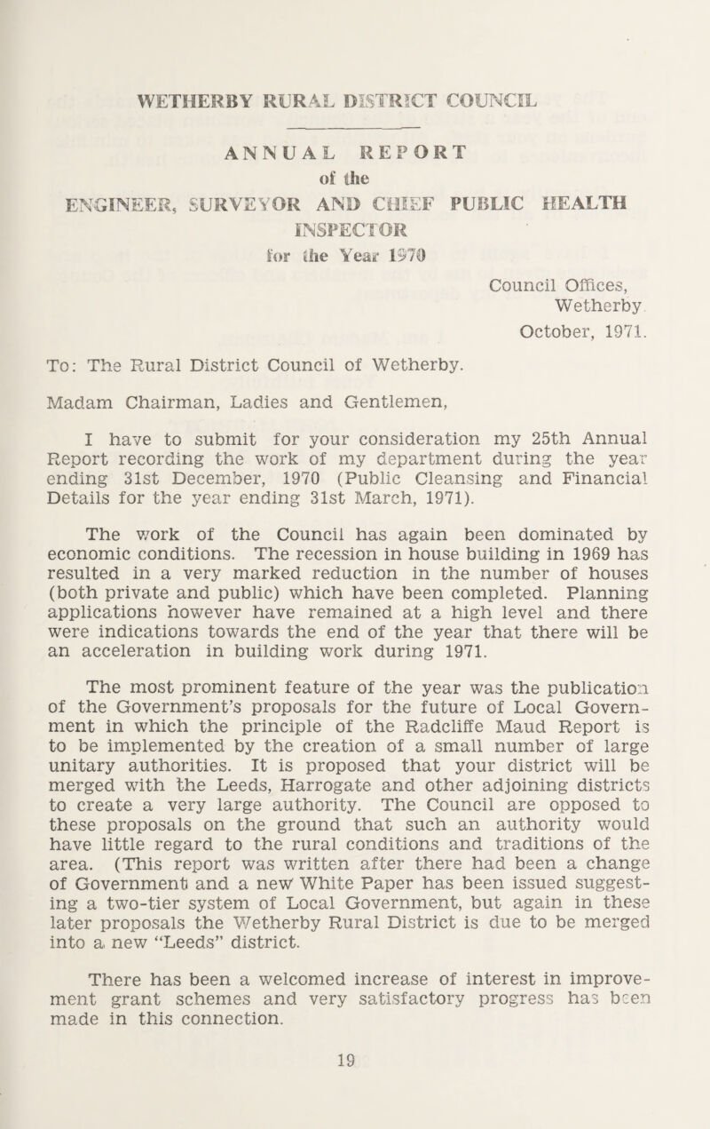 WETHERBY RURAL DISTRICT COUNCIL ANNUAL REPORT of the ENGINEER, SURVEYOR AND CHIEF PUBLIC HEALTH INSPECTOR for the Year 1970 Council Offices, Wetherby October, 1971. To: The Rural District Council of Wetherby. Madam Chairman, Ladies and Gentlemen, I have to submit for your consideration my 25th Annual Report recording the work of my department during the year ending 31st December, 1970 (Public Cleansing and Financial Details for the year ending 31st March, 1971). The work of the Council has again been dominated by economic conditions. The recession in house building in 1969 has resulted in a very marked reduction in the number of houses (both private and public) which have been completed. Planning applications however have remained at a high level and there were indications towards the end of the year that there will be an acceleration in building work during 1971. The most prominent feature of the year was the publication of the Government’s proposals for the future of Local Govern¬ ment in which the principle of the Radcliffe Maud Report is to be implemented by the creation of a small number of large unitary authorities. It is proposed that your district will be merged with the Leeds, Harrogate and other adjoining districts to create a very large authority. The Council are opposed to these proposals on the ground that such an authority would have little regard to the rural conditions and traditions of the area. (This report was written after there had been a change of Government and a new White Paper has been issued suggest¬ ing a two-tier system of Local Government, but again in these later proposals the Wetherby Rural District is due to be merged into a new “Leeds” district. There has been a welcomed increase of interest in improve¬ ment grant schemes and very satisfactory progress has been made in this connection.