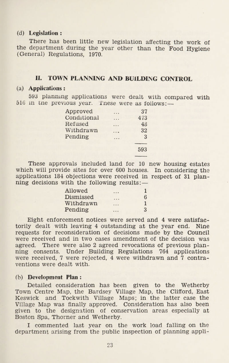 (d) Legislation : There has been little new legislation affecting the work of the department during the year other than the Food Hygiene (General) Regulations, 1970. II. TOWN PLANNING AND BUILDING CONTROL (a) Applications: 593 planning applications were dealt with compared with 516 m tne previous year. These were as follows: — Approved • • • 37 Conditional • • • 473 Refused • • • 48 Withdrawn 32 Pending • • • 3 593 These approvals included land for 10 new housing estates which will provide sites for over 600 houses. In considering the applications 184 objections were received in respect of 31 plan¬ ning decisions with the following results: — Allowed ... 1 Dismissed ... 6 Withdrawn ... 1 Pending ... 3 Eight enforcement notices were served and 4 were satisfac¬ torily dealt with leaving 4 outstanding at the year end. Nine requests for reconsideration of decisions made by the Council were received and in two cases amendment of the decision was agreed. There were also 2 agreed revocations of previous plan¬ ning consents. Under Building Regulations 764 applications were received, 7 were rejected, 4 were withdrawn and 7 contra¬ ventions were dealt with. (b) Development Plan : Detailed consideration has been given to the Wetherby Town Centre Map, the Bardsey Village Map, the Clifford, East Keswick and Tockwith Village Maps; in the latter case the Village Map was finally approved. Consideration has also been given to the designation of conservation areas especially at Boston Spa, Thorner and Wetherby. I commented last year on the work load falling on the department arising from the public inspection of planning appli-