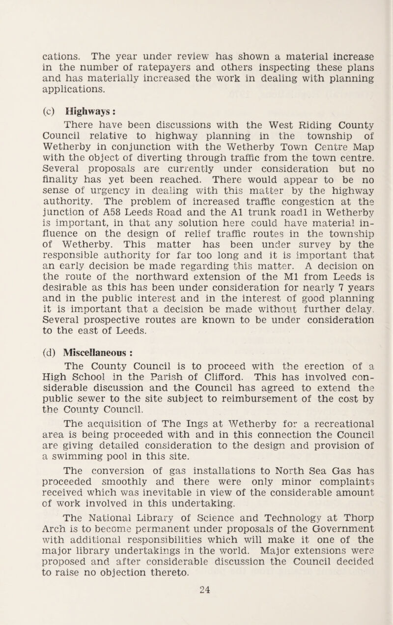 cations. The year under review has shown a material increase in the number of ratepayers and others inspecting these plans and has materially increased the work in dealing with planning applications. (c) Highways: There have been discussions with the West Riding County Council relative to highway planning in the township of Wetherby in conjunction with the Wetherby Town Centre Map with the object of diverting through traffic from the town centre. Several proposals are currently under consideration but no finality has yet been reached. There would appear to be no sense of urgency in dealing with this matter by the highway authority. The problem of increased traffic congestion at the junction of A58 Leeds Road and the A1 trunk roadl in Wetherby is important, in that any solution here could have material in¬ fluence on the design of relief traffic routes in the township of Wetherby. This matter has been under survey by the responsible authority for far too long and it is important that an early decision be made regarding this matter. A decision on the route of the northward extension of the Ml from Leeds is desirable as this has been under consideration for nearly 7 years and in the public interest and in the interest of good planning it is important that a decision be made without further delay. Several prospective routes are known to be under consideration to the east of Leeds. (d) Miscellaneous : The County Council is to proceed with the erection of a High School in the Parish of Clifford. This has involved con¬ siderable discussion and the Council has agreed to extend the public sewer to the site subject to reimbursement of the cost by the County Council. The acquisition of The Ings at Wetherby for a recreational area is being proceeded with and in this connection the Council are giving detailed consideration to the design and provision of a swimming pool in this site. The conversion of gas installations to North Sea Gas has proceeded smoothly and there were only minor complaints received which was inevitable in view of the considerable amount of work involved in this undertaking. The National Library of Science and Technology at Thorp Arch is to become permanent under proposals of the Government with additional responsibilities which will make it one of the major library undertakings in the world. Major extensions were proposed and after considerable discussion the Council decided to raise no objection thereto.