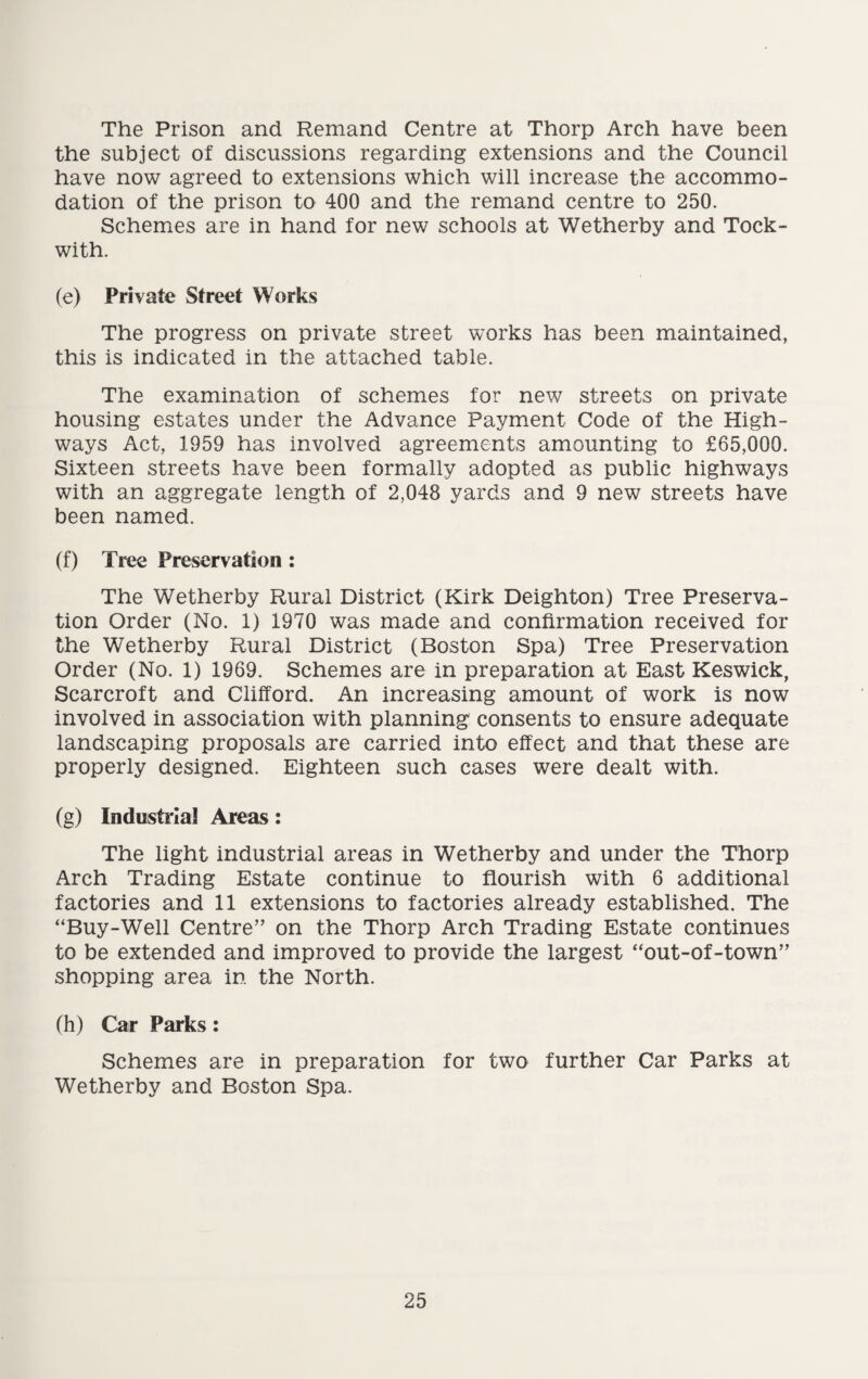 The Prison and Remand Centre at Thorp Arch have been the subject of discussions regarding extensions and the Council have now agreed to extensions which will increase the accommo¬ dation of the prison to 400 and the remand centre to 250. Schemes are in hand for new schools at Wetherby and Tock- with. (e) Private Street Works The progress on private street works has been maintained, this is indicated in the attached table. The examination of schemes for new streets on private housing estates under the Advance Payment Code of the High¬ ways Act, 1959 has involved agreements amounting to £65,000. Sixteen streets have been formally adopted as public highways with an aggregate length of 2,048 yards and 9 new streets have been named. (f) Tree Preservation : The Wetherby Rural District (Kirk Deighton) Tree Preserva¬ tion Order (No. 1) 1970 was made and confirmation received for the Wetherby Rural District (Boston Spa) Tree Preservation Order (No. 1) 1969. Schemes are in preparation at East Keswick, Scarcroft and Clifford. An increasing amount of work is now involved in association with planning consents to ensure adequate landscaping proposals are carried into effect and that these are properly designed. Eighteen such cases were dealt with. (g) Industrial Areas: The light industrial areas in Wetherby and under the Thorp Arch Trading Estate continue to flourish with 6 additional factories and 11 extensions to factories already established. The “Buy-Well Centre” on the Thorp Arch Trading Estate continues to be extended and improved to provide the largest “out-of-town” shopping area in the North. (h) Car Parks: Schemes are in preparation for two further Car Parks at Wetherby and Boston Spa.