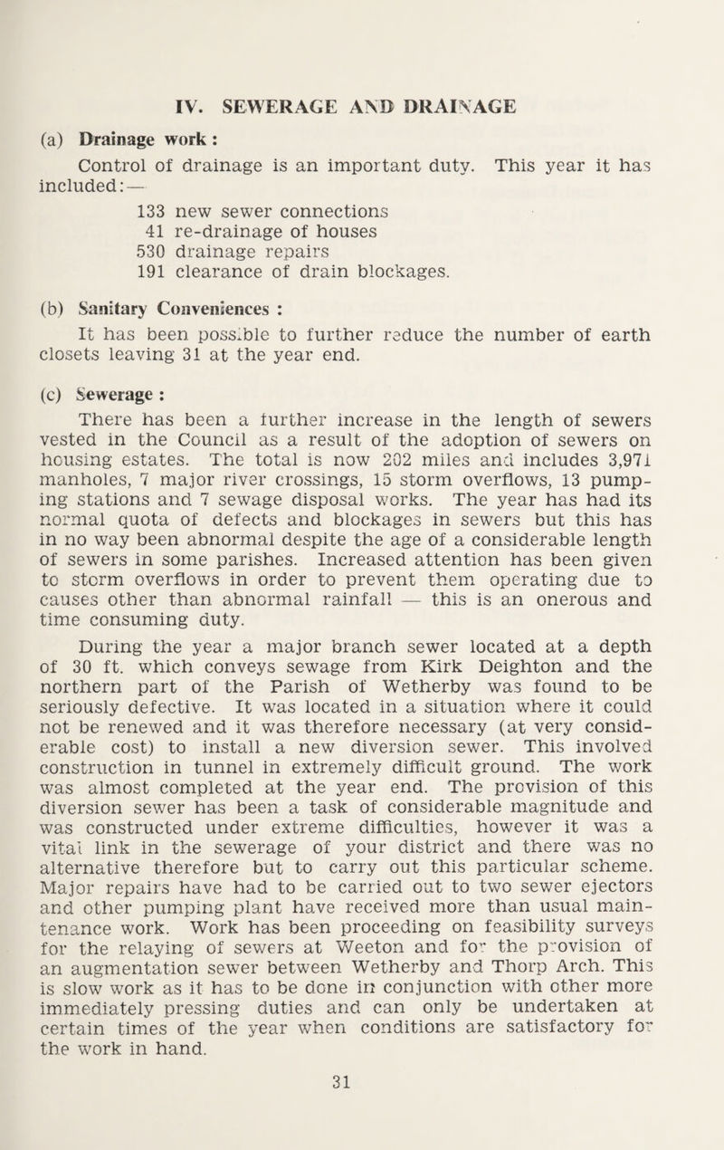 IV. SEWERAGE AND DRAINAGE (a) Drainage work : Control of drainage is an important duty. This year it has included: — 133 new sewer connections 41 re-drainage of houses 530 drainage repairs 191 clearance of drain blockages. (b) Sanitary Conveniences : It has been possible to further reduce the number of earth closets leaving 31 at the year end. (c) Sewerage : There has been a further increase in the length of sewers vested in the Council as a result of the adoption of sewers on housing estates. The total is now 202 miles and includes 3,971 manholes, 7 major river crossings, 15 storm overflows, 13 pump¬ ing stations and 7 sewage disposal works. The year has had its normal quota of defects and blockages in sewers but this has in no way been abnormal despite the age of a considerable length of sewers in some parishes. Increased attention has been given to storm overflows in order to prevent them operating due to causes other than abnormal rainfall — this is an onerous and time consuming duty. During the year a major branch sewer located at a depth of 30 ft. which conveys sewage from Kirk Deighton and the northern part of the Parish of Wetherby was found to be seriously defective. It was located in a situation where it could not be renewed and it was therefore necessary (at very consid¬ erable cost) to install a new diversion sewer. This involved construction in tunnel in extremely difficult ground. The work was almost completed at the year end. The prevision of this diversion sewer has been a task of considerable magnitude and was constructed under extreme difficulties, however it was a vital link in the sewerage of your district and there was no alternative therefore but to carry out this particular scheme. Major repairs have had to be carried out to two sewer ejectors and other pumping plant have received more than usual main¬ tenance work. Work has been proceeding on feasibility surveys for the relaying of sewers at Weeton and for the provision of an augmentation sewer between Wetherby and Thorp Arch. This is slow work as it has to be done in conjunction with other more immediately pressing duties and can only be undertaken at certain times of the year when conditions are satisfactory for the work in hand.