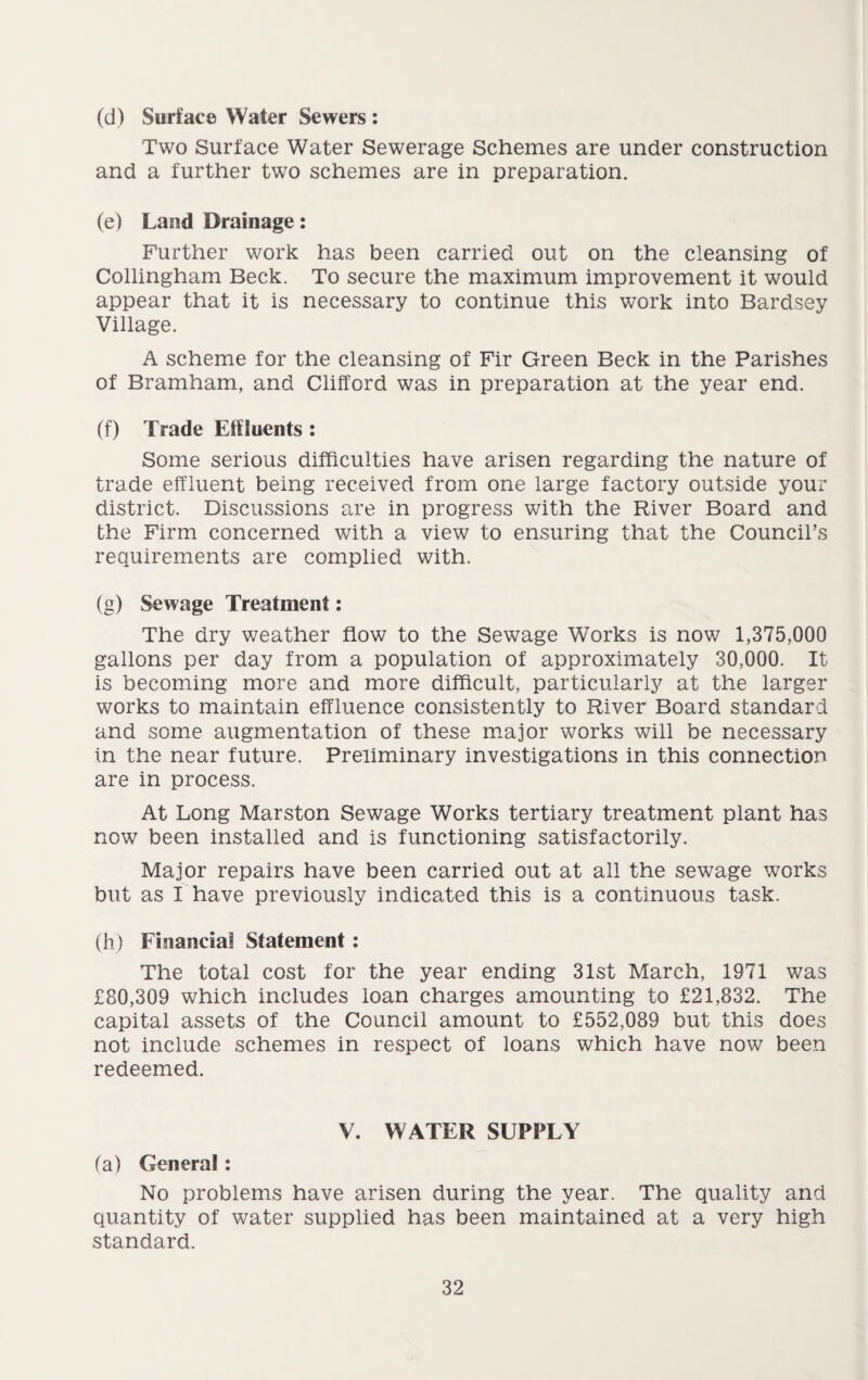 (d) Surface Water Sewers : Two Surface Water Sewerage Schemes are under construction and a further two schemes are in preparation. (e) Land Drainage: Further work has been carried out on the cleansing of Collingham Beck. To secure the maximum improvement it would appear that it is necessary to continue this work into Bardsey Village. A scheme for the cleansing of Fir Green Beck in the Parishes of Bramham, and Clifford was in preparation at the year end. (f) Trade Effluents : Some serious difficulties have arisen regarding the nature of trade effluent being received from one large factory outside your district. Discussions are in progress with the River Board and the Firm concerned with a view to ensuring that the Council’s requirements are complied with. (g) Sewage Treatment: The dry weather flow to the Sewage Works is now 1,375,000 gallons per day from a population of approximately 30,000. It is becoming more and more difficult, particularly at the larger works to maintain effluence consistently to River Board standard and some augmentation of these major works will be necessary in the near future. Preliminary investigations in this connection are in process. At Long Marston Sewage Works tertiary treatment plant has now been installed and is functioning satisfactorily. Major repairs have been carried out at all the sewage works but as I have previously indicated this is a continuous task. (h) Financial Statement: The total cost for the year ending 31st March, 1971 was £80,309 which includes loan charges amounting to £21,832. The capital assets of the Council amount to £552,089 but this does not include schemes in respect of loans which have now been redeemed. V. WATER SUPPLY fa) General: No problems have arisen during the year. The quality and quantity of water supplied has been maintained at a very high standard.