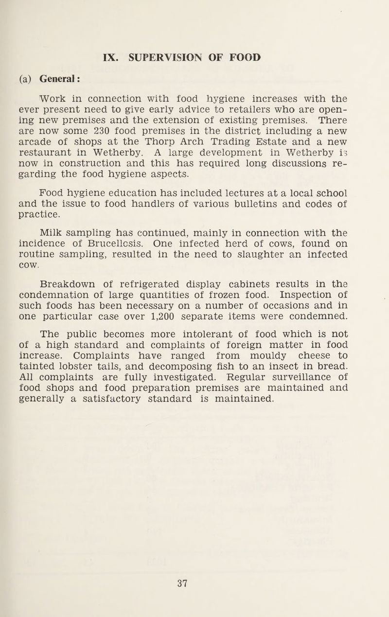 IX. SUPERVISION OF FOOD (a) General: Work in connection with food hygiene increases with the ever present need to give early advice to retailers who are open¬ ing new premises and the extension of existing premises. There are now some 230 food premises in the district including a new arcade of shops at the Thorp Arch Trading Estate and a new restaurant in Wetherby. A large development in Wetherby is now in construction and this has required long discussions re¬ garding the food hygiene aspects. Food hygiene education has included lectures at a local school and the issue to food handlers of various bulletins and codes of practice. Milk sampling has continued, mainly in connection with the incidence of Brucellosis. One infected herd of cows, found on routine sampling, resulted in the need to slaughter an infected cow. Breakdown of refrigerated display cabinets results in the condemnation of large quantities of frozen food. Inspection of such foods has been necessary on a number of occasions and in one particular case over 1,200 separate items were condemned. The public becomes more intolerant of food which is not of a high standard and complaints of foreign matter in food increase. Complaints have ranged from mouldy cheese to tainted lobster tails, and decomposing fish to an insect in bread. All complaints are fully investigated. Regular surveillance of food shops and food preparation premises are maintained and generally a satisfactory standard is maintained.
