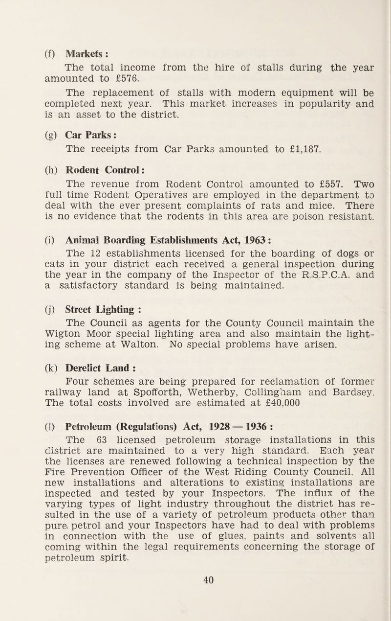 (f) Markets: The total income from the hire of stalls during the year amounted to £576. The replacement of stalls with modern equipment will be completed next year. This market increases in popularity and is an asset to the district. (g) Car Parks: The receipts from Car Parks amounted to £1,187. (h) Rodent Control: The revenue from Rodent Control amounted to £557. Two full time Rodent Operatives are employed in the department to deal with the ever present complaints of rats and mice. There is no evidence that the rodents in this area are poison resistant. (i) Animal Boarding Establishments Act, 1963: The 12 establishments licensed for the boarding of dogs or cats in your district each received a general inspection during the year in the company of the Inspector of the R.S.P.C.A. and a satisfactory standard is being maintained. (j) Street Lighting : The Council as agents for the County Council maintain the Wigton Moor special lighting area and also maintain the light¬ ing scheme at Walton. No special problems have arisen. (k) Derelict Land : Four schemes are being prepared for reclamation of former railway land at Spofforth, Wetherby, Collingham and Bardsey. The total costs involved are estimated at £40,000 (l) Petroleum (Regulations) Act, 1928 — 1936 : The 63 licensed petroleum storage installations in this district are maintained to a very high standard. Each year the licenses are renewed following a technical inspection by the Fire Prevention Officer of the West Riding County Council. All new installations and alterations to existing installations are inspected and tested by your Inspectors. The influx of the varying types of light industry throughout the district has re¬ sulted in the use of a variety of petroleum products other than pure, petrol and your Inspectors have had to deal with problems in connection with the use of glues, paints and solvents all coming within the legal requirements concerning the storage of petroleum spirit.