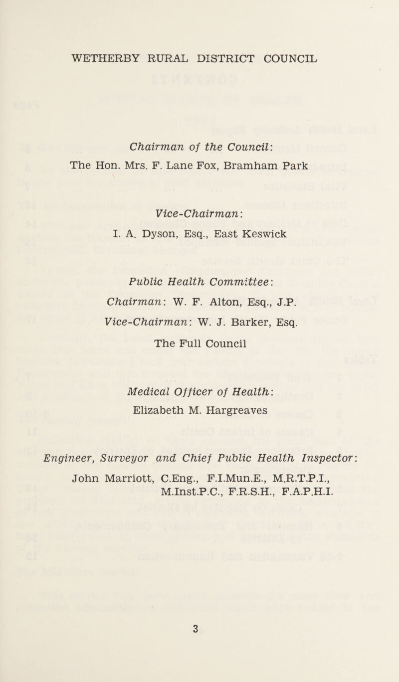 WETHERBY RURAL DISTRICT COUNCIL Chairman of the Council: The Hon. Mrs. F. Lane Fox, Bramham Park Vice-Chairman: I. A. Dyson, Esq., East Keswick Public Health Committee: Chairman: W. F. Alton, Esq., J.P. Vice-Chairman: W. J. Barker, Esq. The Full Council Medical Officer of Health: Elizabeth M. Hargreaves Engineer, Surveyor and Chief Public Health Inspector John Marriott, C.Eng., F.I.Mun.E., M.R.T.P.I., M.Inst.P.C., F.R.S.H., F.A.P.H.I.