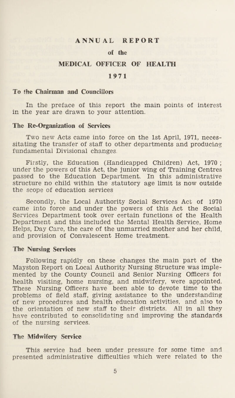 ANNUAL REPORT of the MEDICAL OFFICER OF HEALTH 19 7 1 To the Chairman and Councillors In the preface of this report the main points of interest in the year are drawn to your attention. The Re-Organization of Services Two new Acts came into force on the 1st April, 1971, neces¬ sitating the transfer of staff to other departments and producing fundamental Divisional changes. Firstly, the Education (Handicapped Children) Act, 1970 ; under the powers of this Act, the junior wing of Training Centres passed to the Education Department. In this administrative structure no child within the statutory age limit is now outside the scope of education services Secondly, the Local Authority Social Services Act of 1970 came into force and under the powers of this Act the Social Services Department took over certain functions of the Health Department and this included the Mental Health Service, Home Helps, Day Care, the care of the unmarried mother and her child, and provision of Convalescent Home treatment. The Nursing Services Following rapidly on these changes the main part of the Mayston Report on Local Authority Nursing Structure was imple¬ mented by the County Council and Senior Nursing Officers foi health visiting, home nursing, and midwifery, were appointed. These Nursing Officers have been able to devote time to the problems of field staff, giving assistance to the understanding of new procedures and health education activities, and also to the orientation of new staff to their districts. All in all they have contributed to consolidating and improving the standards of the nursing services. The Midwifery Service This service had been under pressure for some time and presented administrative difficulties which were related to the