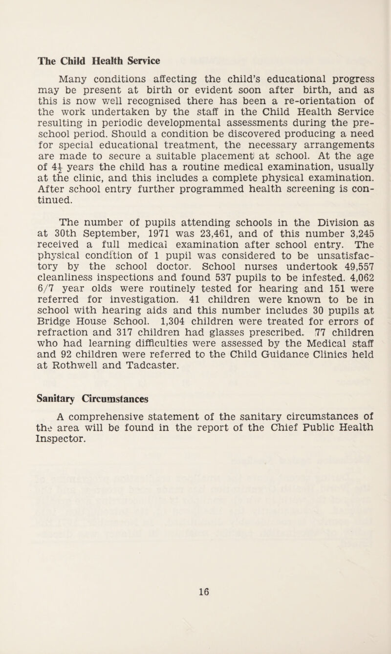 The Child Health Service Many conditions affecting the child’s educational progress may be present at birth or evident soon after birth, and as this is now well recognised there has been a re-orientation of the work undertaken by the staff in the Child Health Service resulting in periodic developmental assessments during the pre¬ school period. Should a condition be discovered producing a need for special educational treatment, the necessary arrangements are made to secure a suitable placement! at school. At the age of 4^ years the child has a routine medical examination, usually at the clinic, and this includes a complete physical examination. After school entry further programmed health screening is con¬ tinued. The number of pupils attending schools in the Division as at 30th September, 1971 was 23,461, and of this number 3,245 received a full medical examination after school entry. The physical condition of 1 pupil was considered to be unsatisfac¬ tory by the school doctor. School nurses undertook 49,557 cleanliness inspections and found 537 pupils to be infested. 4,062 6/7 year olds were routinely tested for hearing and 151 were referred for investigation. 41 children were known to be in school with hearing aids and this number includes 30 pupils at Bridge House School. 1,304 children were treated for errors of refraction and 317 children had glasses prescribed. 77 children who had learning difficulties were assessed by the Medical staff and 92 children were referred to the Child Guidance Clinics held at Rothwell and Tadcaster. Sanitary Circumstances A comprehensive statement of the sanitary circumstances of the area will be found in the report of the Chief Public Health Inspector.