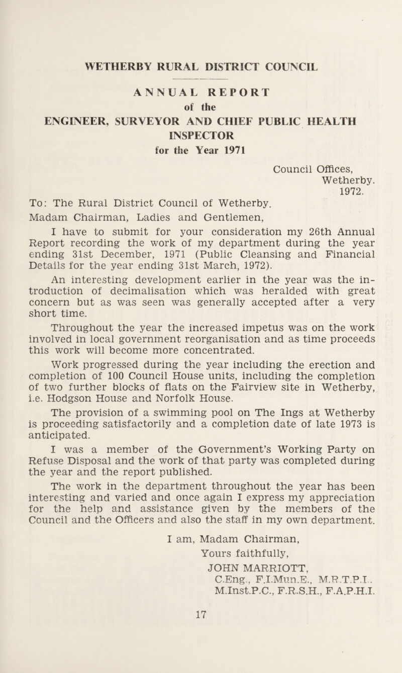 WETHERBY RURAL DISTRICT COUNCIL ANNUAL REPORT of the ENGINEER, SURVEYOR AND CHIEF PUBLIC HEALTH INSPECTOR for the Year 1971 Council Offices, Wetherby. 1972. To: The Rural District Council of Wetherby. Madam Chairman, Ladies and Gentlemen, I have to submit for your consideration my 26th Annual Report recording the work of my department during the year ending 31st December, 1971 (Public Cleansing and Financial Details for the year ending 31st March, 1972). An interesting development earlier in the year was the in¬ troduction of decimalisation which was heralded with great concern but as was seen was generally accepted after a very short time. Throughout the year the increased impetus was on the work involved in local government reorganisation and as time proceeds this work will become more concentrated. Work progressed during the year including the erection and completion of 100 Council House units, including the completion of two further blocks of flats on the Fairview site in Wetherby, i.e. Hodgson House and Norfolk House. The provision of a swimming pool on The Ings at Wetherby is proceeding satisfactorily and a completion date of late 1973 is anticipated. I was a member of the Government’s Working Party on Refuse Disposal and the work of that party was completed during the year and the report published. The work in the department throughout the year has been interesting and varied and once again I express my appreciation for the help and assistance given by the members of the Council and the Officers and also the staff in my own department. I am, Madam Chairman, Yours faithfully, JOHN MARRIOTT, C.Eng,, F.I.Mun.E., M.R.T.P.L. M.Inst.P.C., F.R.S.H., F.A.P.H.I.