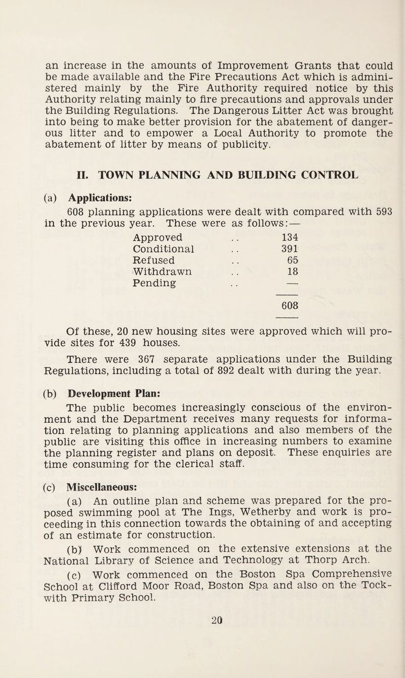 an increase in the amounts of Improvement Grants that could be made available and the Fire Precautions Act which is admini¬ stered mainly by the Fire Authority required notice by this Authority relating mainly to fire precautions and approvals under the Building Regulations. The Dangerous Litter Act was brought into being to make better provision for the abatement of danger¬ ous litter and to empower a Local Authority to promote the abatement of litter by means of publicity. II. TOWN PLANNING AND BUILDING CONTROL (a) Applications: 608 planning applications were dealt with compared with 593 in the previous year. These were as follows: — Approved .. 134 Conditional .. 391 Refused .. 65 Withdrawn .. 18 Pending .. — 608 Of these, 20 new housing sites were approved which will pro¬ vide sites for 439 houses. There were 367 separate applications under the Building Regulations, including a total of 892 dealt with during the year. (b) Development Plan: The public becomes increasingly conscious of the environ¬ ment and the Department receives many requests for informa¬ tion relating to planning applications and also members of the public are visiting this office in increasing numbers to examine the planning register and plans on deposit. These enquiries are time consuming for the clerical staff. (c) Miscellaneous: (a) An outline plan and scheme was prepared for the pro¬ posed swimming pool at The Ings, Wetherby and work is pro¬ ceeding in this connection towards the obtaining of and accepting of an estimate for construction. (b) Work commenced on the extensive extensions at the National Library of Science and Technology at Thorp Arch. (c) Work commenced on the Boston Spa Comprehensive School at Clifford Moor Road, Boston Spa and also on the Tock- with Primary School.