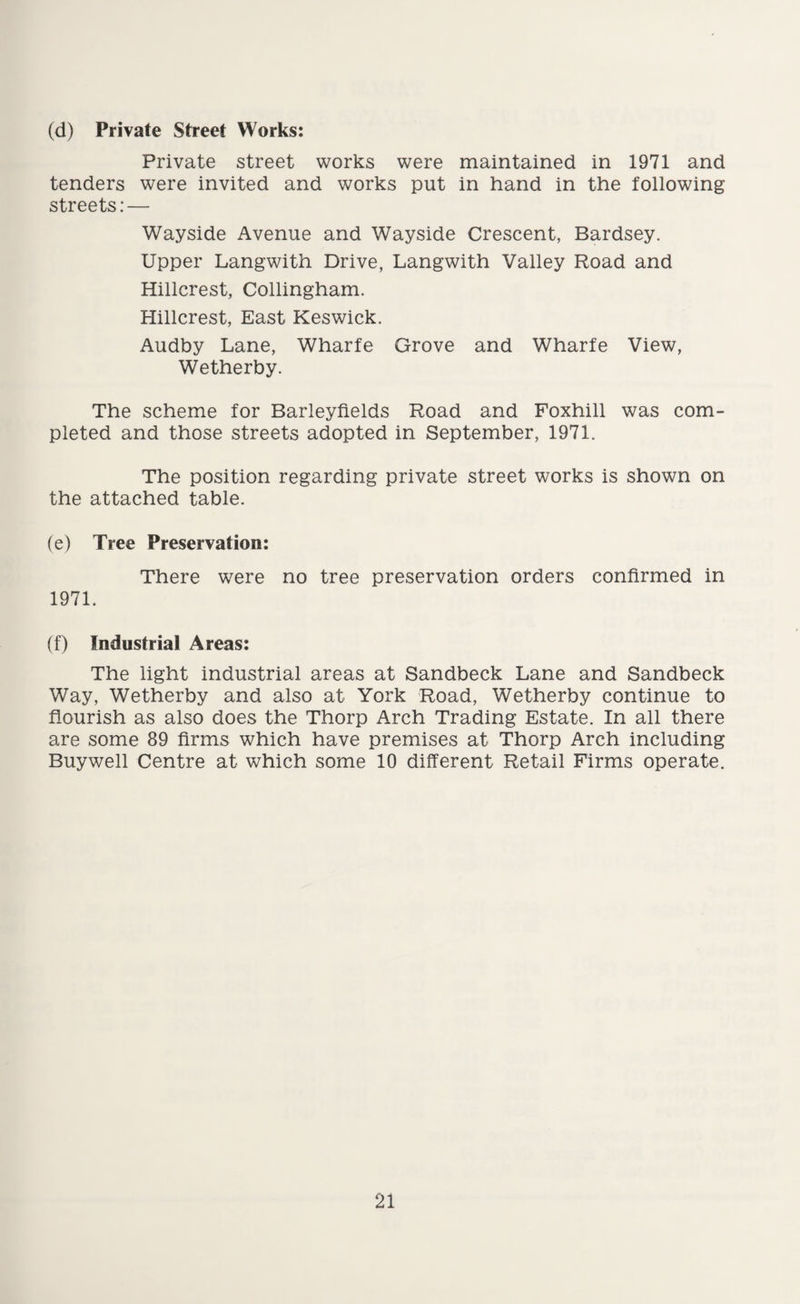 (d) Private Street Works: Private street works were maintained in 1971 and tenders were invited and works put in hand in the following streets:— Wayside Avenue and Wayside Crescent, Bardsey. Upper Langwith Drive, Langwith Valley Road and Hillcrest, Collingham. Hillcrest, East Keswick. Audby Lane, Wharfe Grove and Wharfe View, Wetherby. The scheme for Barleyfields Road and Foxhill was com¬ pleted and those streets adopted in September, 1971. The position regarding private street works is shown on the attached table. (e) Tree Preservation: There were no tree preservation orders confirmed in 1971. (f) Industrial Areas: The light industrial areas at Sandbeck Lane and Sandbeck Way, Wetherby and also at York Road, Wetherby continue to flourish as also does the Thorp Arch Trading Estate. In all there are some 89 firms which have premises at Thorp Arch including Buywell Centre at which some 10 different Retail Firms operate.