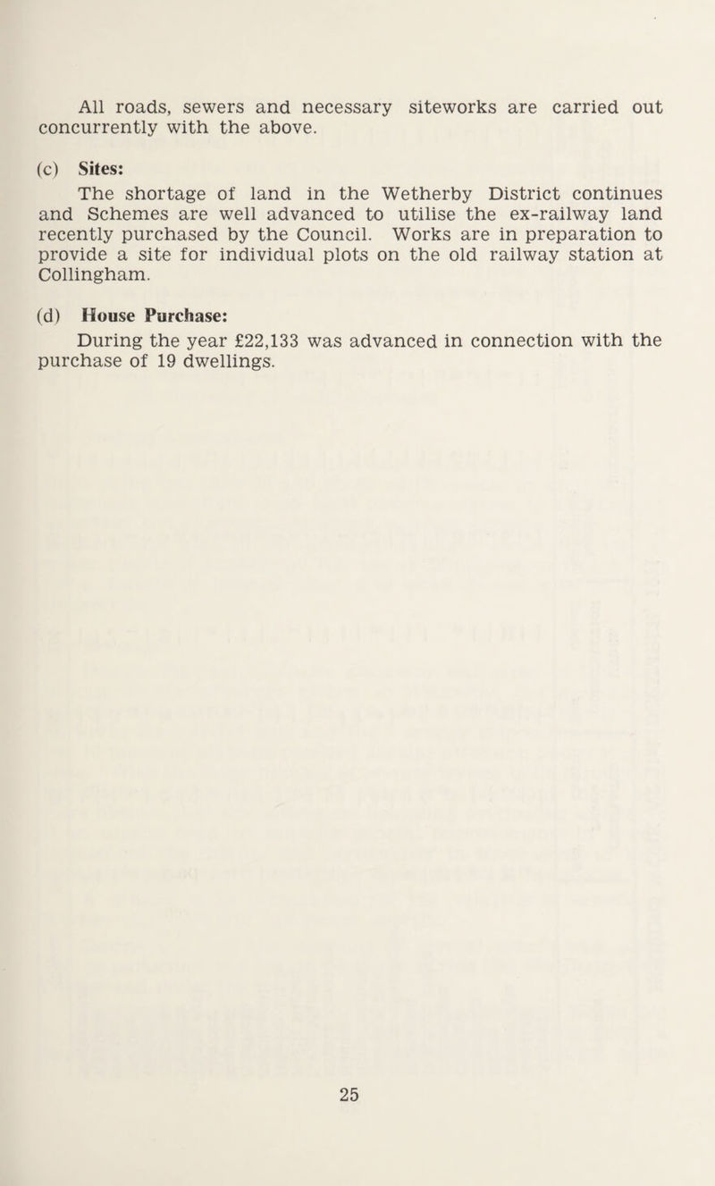 All roads, sewers and necessary siteworks are carried out concurrently with the above. (c) Sites: The shortage of land in the Wetherby District continues and Schemes are well advanced to utilise the ex-railway land recently purchased by the Council. Works are in preparation to provide a site for individual plots on the old railway station at Collingham. (d) House Purchase: During the year £22,133 was advanced in connection with the purchase of 19 dwellings.