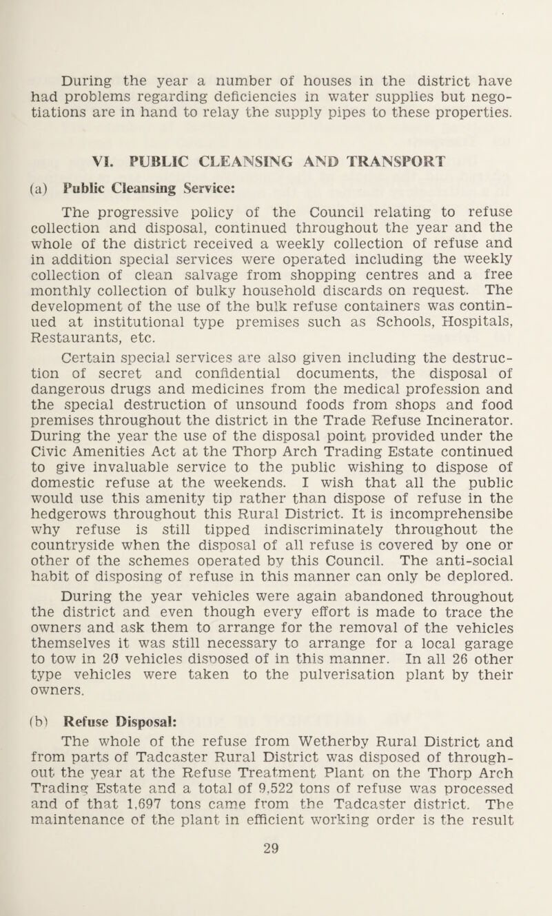 During the year a number of houses in the district have had problems regarding deficiencies in water supplies but nego¬ tiations are in hand to relay the supply pipes to these properties. VI. PUBLIC CLEANSING AND TRANSPORT (a) Public Cleansing Service: The progressive policy of the Council relating to refuse collection and disposal, continued throughout the year and the whole of the district received a weekly collection of refuse and in addition special services were operated including the weekly collection of clean salvage from shopping centres and a free monthly collection of bulky household discards on request. The development of the use of the bulk refuse containers was contin¬ ued at institutional type premises such as Schools, Hospitals, Restaurants, etc. Certain special services are also given including the destruc¬ tion of secret and confidential documents, the disposal of dangerous drugs and medicines from the medical profession and the special destruction of unsound foods from shops and food premises throughout the district in the Trade Refuse Incinerator. During the year the use of the disposal point provided under the Civic Amenities Act at the Thorp Arch Trading Estate continued to give invaluable service to the public wishing to dispose of domestic refuse at the weekends. I wish that all the public would use this amenity tip rather than dispose of refuse in the hedgerows throughout this Rural District, It is incomprehensibe why refuse is still tipped indiscriminately throughout the countryside when the disposal of all refuse is covered by one or other of the schemes operated by this Council. The anti-social habit of disposing of refuse in this manner can only be deplored. During the year vehicles were again abandoned throughout the district and even though every effort is made to trace the owners and ask them to arrange for the removal of the vehicles themselves it was still necessary to arrange for a local garage to tow in 20 vehicles disposed of in this manner. In all 26 other type vehicles were taken to the pulverisation plant by their owners. (b) Refuse Disposal: The whole of the refuse from Wetherby Rural District and from parts of Tadcaster Rural District was disposed of through¬ out the year at the Refuse Treatment Plant on the Thorp Arch Trading Estate and a total of 9,522 tons of refuse was processed and of that 1,697 tons came from the Tadcaster district. The maintenance of the plant in efficient working order is the result