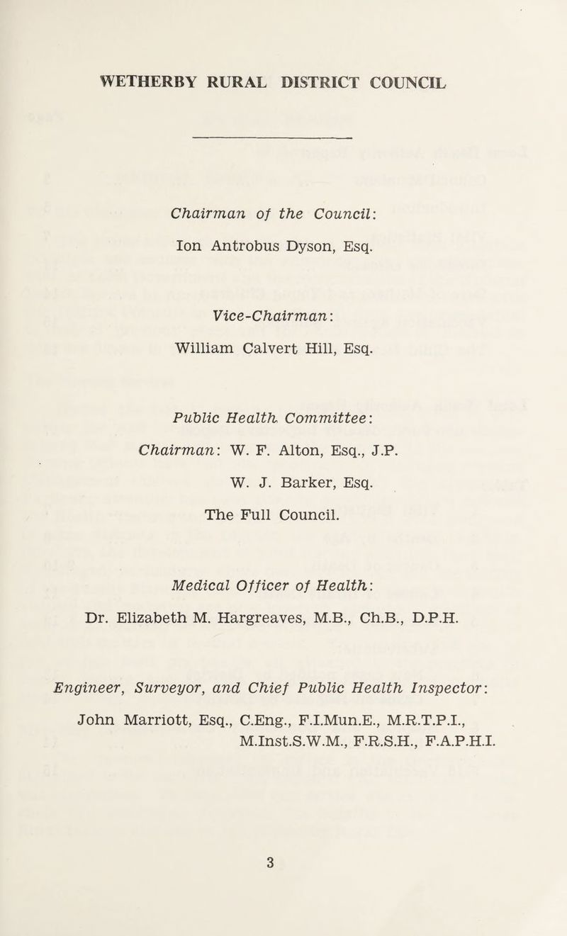 Chairman of the Council: Ion Antrobus Dyson, Esq. Vice-Chairman: William Calvert Hill, Esq. Public Health Committee: Chairman: W. F. Alton, Esq., J.P. W. J. Barker, Esq. The Full Council. Medical Officer of Health: Dr. Elizabeth M. Hargreaves, M.B., Ch.B., D.P.H. Engineer, Surveyor, and Chief Public Health Inspector: John Marriott, Esq., C.Eng., F.I.Mun.E., M.R.T.P.I., M.Inst.S.W.M., F.R.S.H., F.A.P.H.I.
