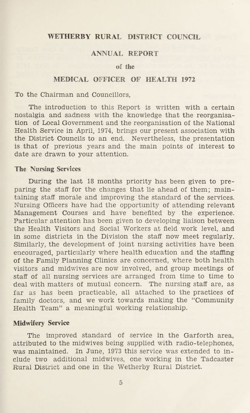 ANNUAL REPORT of the MEDICAL OFFICER OF HEALTH 1972 To the Chairman and Councillors, The introduction to this Report is written with a certain nostalgia and sadness with the knowledge that the reorganisa¬ tion of Local Government and the reorganisation of the National Health Service in April, 1974, brings our present association with the District Councils to an end. Nevertheless, the presentation is that of previous years and the main points of interest to date are drawn to your attention. The Nursing Services During the last 18 months priority has been given to pre¬ paring the staff for the changes that lie ahead of them; main¬ taining staff morale and improving the standard of the services. Nursing Officers have had the opportunity of attending relevant Management Courses and have benefited by the experience. Particular attention has been given to developing liaison between the Health Visitors and Social Workers at field work level, and in some districts in the Division the staff now meet regularly. Similarly, the development of joint nursing activities have been encouraged, particularly where health education and the staffing of the Family Planning Clinics are concerned, where both health visitors and midwives are now involved, and group meetings of staff of all nursing services are arranged from time to time to deal with matters of mutual concern. The nursing staff are, as far as has been practicable, all attached to the practices of family doctors, and we work towards making the “Community Health Team” a meaningful working relationship. Midwifery Service The improved standard of service in the Garforth area, attributed to the midwives being supplied with radio-telephones, was maintained. In June, 1973 this service was extended to in¬ clude two additional midwives, one working in the Tadcaster Rural District and one in the Wetherby Rural District.