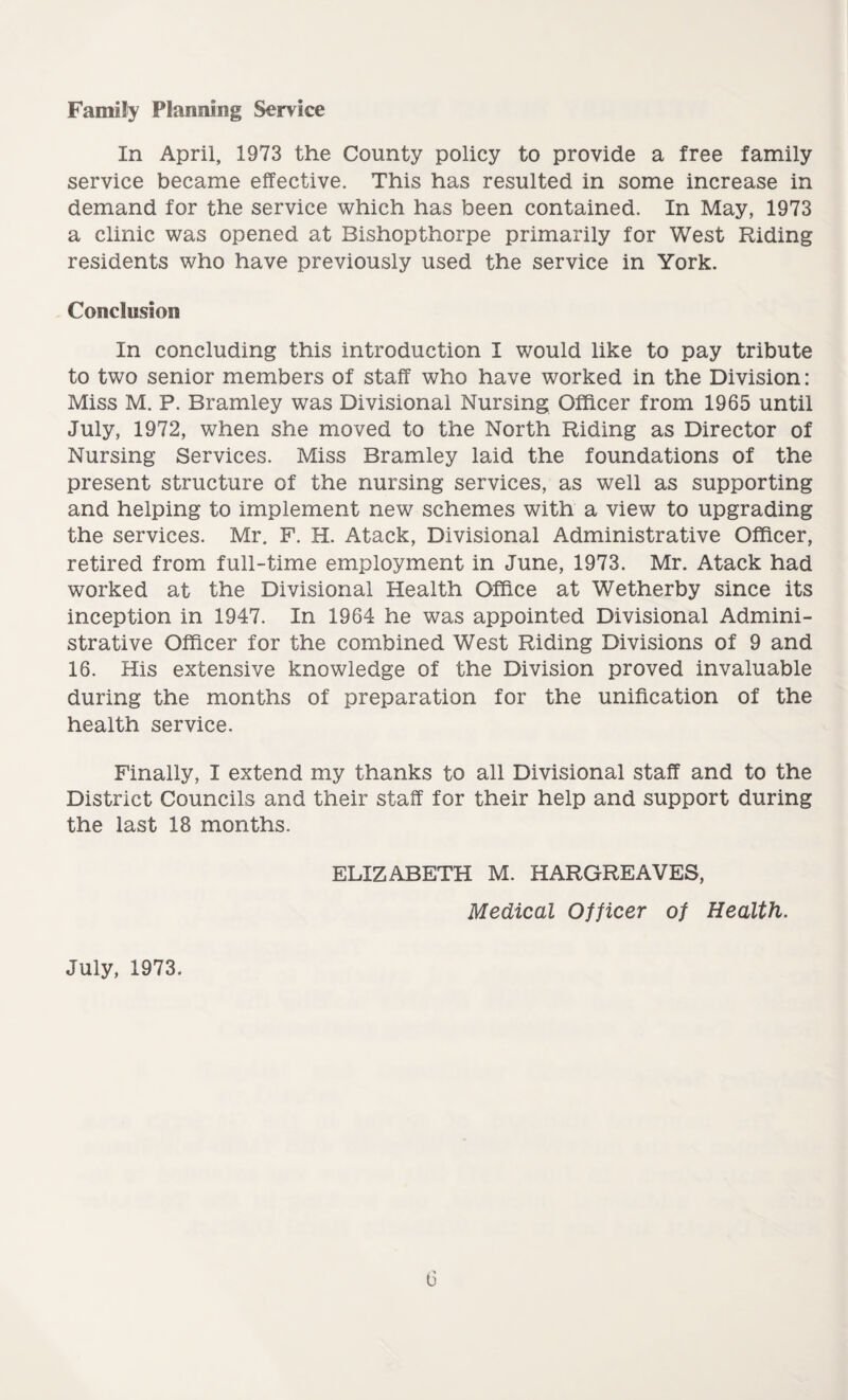 Family Planning Service In April, 1973 the County policy to provide a free family service became effective. This has resulted in some increase in demand for the service which has been contained. In May, 1973 a clinic was opened at Bishopthorpe primarily for West Riding residents who have previously used the service in York. Conclusion In concluding this introduction I would like to pay tribute to two senior members of staff who have worked in the Division: Miss M. P. Bramley was Divisional Nursing Officer from 1965 until July, 1972, when she moved to the North Riding as Director of Nursing Services. Miss Bramley laid the foundations of the present structure of the nursing services, as well as supporting and helping to implement new schemes with a view to upgrading the services. Mr. F. H. Atack, Divisional Administrative Officer, retired from full-time employment in June, 1973. Mr. Atack had worked at the Divisional Health Office at Wetherby since its inception in 1947. In 1964 he was appointed Divisional Admini¬ strative Officer for the combined West Riding Divisions of 9 and 16. His extensive knowledge of the Division proved invaluable during the months of preparation for the unification of the health service. Finally, I extend my thanks to all Divisional staff and to the District Councils and their staff for their help and support during the last 18 months. ELIZABETH M. HARGREAVES, Medical Officer of Health. July, 1973.