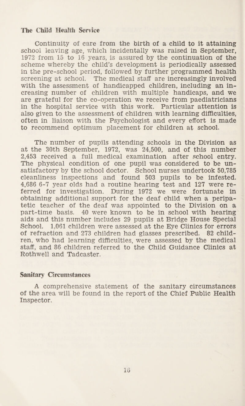 The Child Health Service Continuity of care from the birth of a child to it attaining school leaving age, which incidentally was raised in September, 1972 from 15 to 16 years, is assured by the continuation of the scheme whereby the child’s development is periodically assessed in the pre-school period, followed by further programmed health screening at school. The medical staff are increasingly involved with the assessment of handicapped children, including an in¬ creasing number of children with multiple handicaps, and we are grateful for the co-operation we receive from paediatricians in the hospital service with this work. Particular attention is also given to the assessment of children with learning difficulties, often in liaison with the Psychologist and every effort is made to recommend optimum placement for children at school. The number of pupils attending schools in the Division as at the 30th September, 1972, was 24,500, and of this number 2,453 received a full medical examination after school entry. The physical condition of one pupil was considered to be un¬ satisfactory by the school doctor. School nurses undertook 50,785 cleanliness inspections and found 503 pupils to be infested. 4,686 6-7 year olds had a routine hearing test and 127 were re¬ ferred for investigation. During 1972 we were fortunate in obtaining additional support for the deaf child when a peripa¬ tetic teacher of the deaf was appointed to the Division on a part-time basis. 40 were known to be in school with hearing aids and this number includes 29 pupils at Bridge House Special School. 1,061 children were assessed at the Eye Clinics for errors of refraction and 273 children had glasses prescribed. 82 child¬ ren, who had learning difficulties, were assessed by the medical staff, and 86 children referred to the Child Guidance Clinics at Rothwell and Tadcaster. Sanitary Circumstances A comprehensive statement of the sanitary circumstances of the area will be found in the report of the Chief Public Health Inspector.