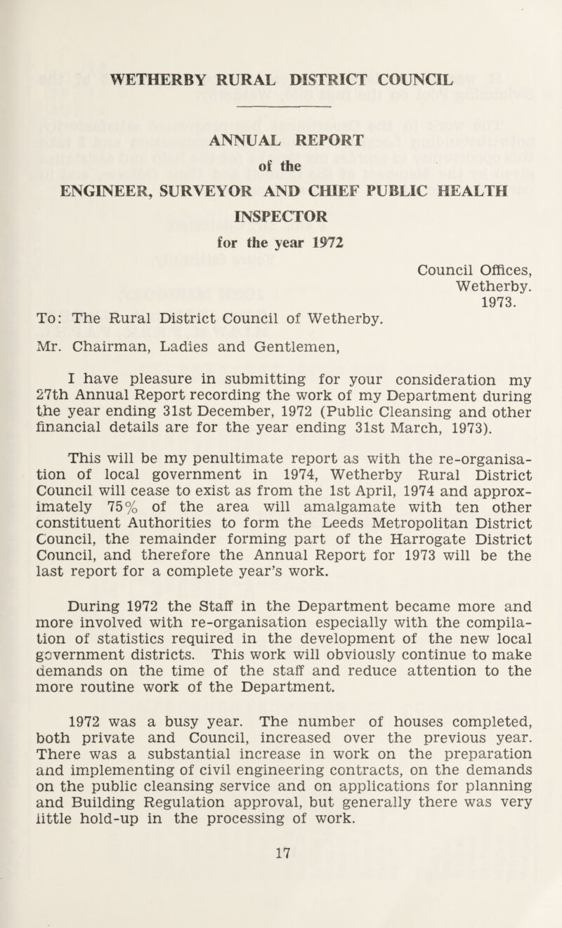 WETHERBY RURAL DISTRICT COUNCIL ANNUAL REPORT of the ENGINEER, SURVEYOR AND CHIEF PUBLIC HEALTH INSPECTOR for the year 1972 To: The Rural District Council of Wetherby. Mr. Chairman, Ladies and Gentlemen, Council Offices, Wetherby. 1973. I have pleasure in submitting for your consideration my 27th Annual Report recording the work of my Department during the year ending 31st December, 1972 (Public Cleansing and other financial details are for the year ending 31st March, 1973). This will be my penultimate report as with the re-organisa¬ tion of local government in 1974, Wetherby Rural District Council will cease to exist as from the 1st April, 1974 and approx¬ imately 75% of the area will amalgamate with ten other constituent Authorities to form the Leeds Metropolitan District Council, the remainder forming part of the Harrogate District Council, and therefore the Annual Report for 1973 will be the last report for a complete year’s work. During 1972 the Staff in the Department became more and more involved with re-organisation especially with the compila¬ tion of statistics required in the development of the new local government districts. This work will obviously continue to make demands on the time of the staff and reduce attention to the more routine work of the Department. 1972 was a busy year. The number of houses completed, both private and Council, increased over the previous year. There was a substantial increase in work on the preparation and implementing of civil engineering contracts, on the demands on the public cleansing service and on applications for planning and Building Regulation approval, but generally there was very little hold-up in the processing of work.