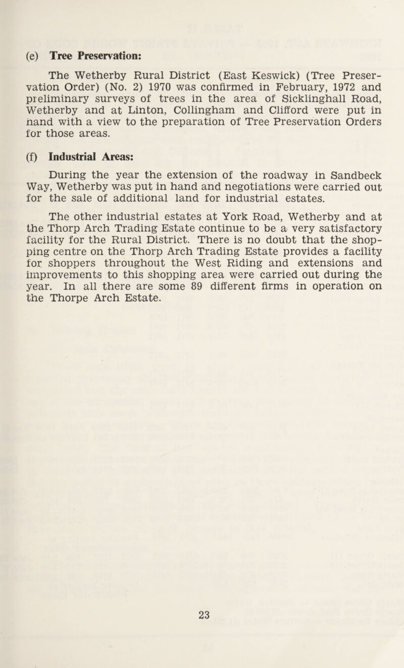 (e) Tree Preservation: The Wetherby Rural District (East Keswick) (Tree Preser¬ vation Order) (No. 2) 1970 was confirmed in February, 1972 and preliminary surveys of trees in the area of Sicklinghall Road, Wetherby and at Linton, Collingham and Clifford were put in hand with a view to the preparation of Tree Preservation Orders for those areas. (f) Industrial Areas: During the year the extension of the roadway in Sandbeck Way, Wetherby was put in hand and negotiations were carried out for the sale of additional land for industrial estates. The other industrial estates at York Road, Wetherby and at the Thorp Arch Trading Estate continue to be a very satisfactory facility for the Rural District. There is no doubt that the shop¬ ping centre on the Thorp Arch Trading Estate provides a facility for shoppers throughout the West Riding and extensions and improvements to this shopping area were carried out during the year. In all there are some 89 different firms in operation on the Thorpe Arch Estate.