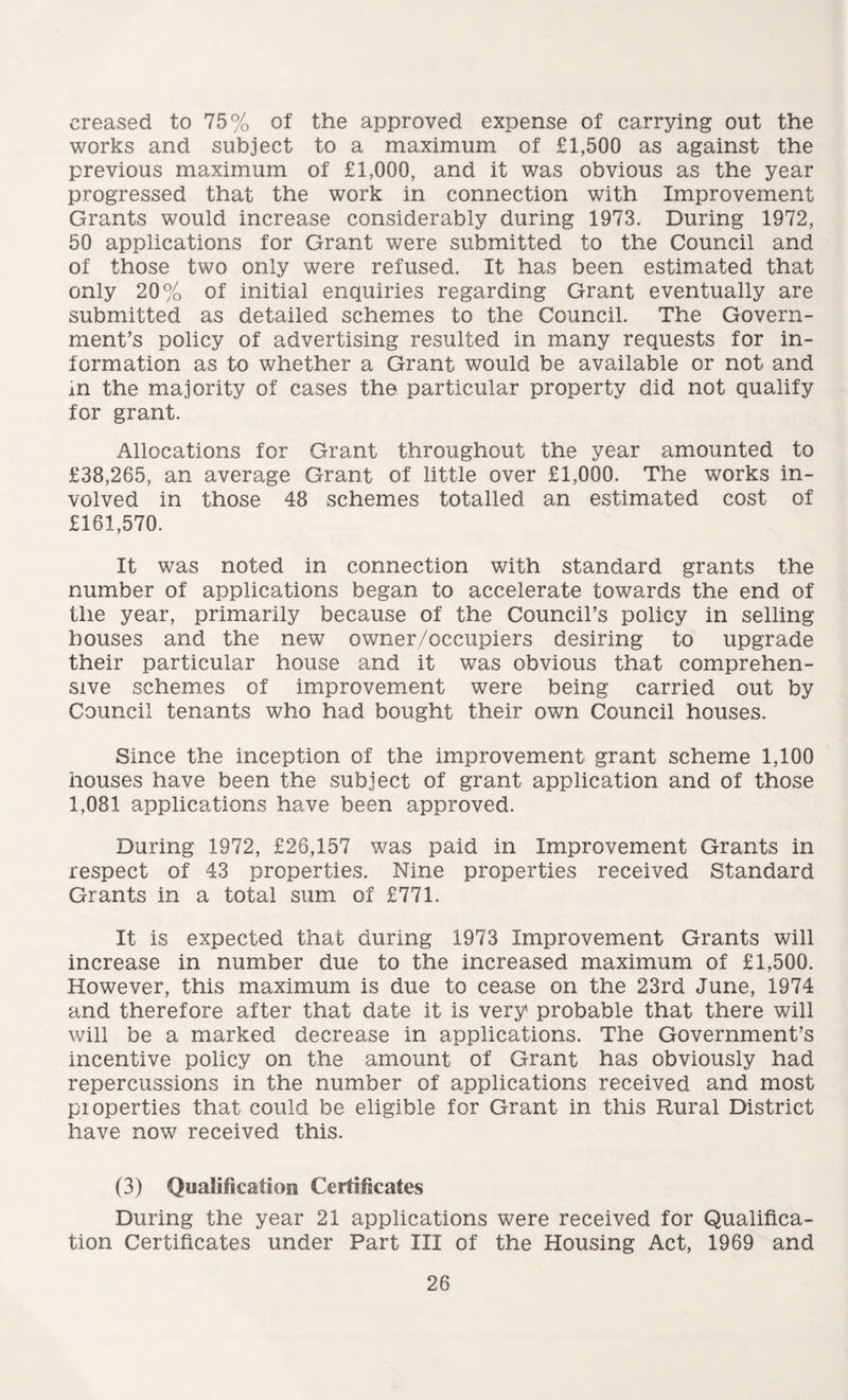 creased to 75% of the approved expense of carrying out the works and subject to a maximum of £1,500 as against the previous maximum of £1,000, and it was obvious as the year progressed that the work in connection with Improvement Grants would increase considerably during 1973. During 1972, 50 applications for Grant were submitted to the Council and of those two only were refused. It has been estimated that only 20% of initial enquiries regarding Grant eventually are submitted as detailed schemes to the Council. The Govern¬ ment’s policy of advertising resulted in many requests for in¬ formation as to whether a Grant would be available or not and in the majority of cases the particular property did not qualify for grant. Allocations for Grant throughout the year amounted to £38,265, an average Grant of little over £1,000. The works in¬ volved in those 48 schemes totalled an estimated cost of £161,570. It was noted in connection with standard grants the number of applications began to accelerate towards the end of the year, primarily because of the Council’s policy in selling houses and the new owner/occupiers desiring to upgrade their particular house and it was obvious that comprehen¬ sive schemes of improvement were being carried out by Council tenants who had bought their own Council houses. Since the inception of the improvement grant scheme 1,100 houses have been the subject of grant application and of those 1,081 applications have been approved. During 1972, £26,157 was paid in Improvement Grants in respect of 43 properties. Nine properties received Standard Grants in a total sum of £771. It is expected that during 1973 Improvement Grants will increase in number due to the increased maximum of £1,500. However, this maximum is due to cease on the 23rd June, 1974 and therefore after that date it is very probable that there will will be a marked decrease in applications. The Government’s incentive policy on the amount of Grant has obviously had repercussions in the number of applications received and most properties that could be eligible for Grant in this Rural District have now received this. (3) Qualification Certificates During the year 21 applications were received for Qualifica¬ tion Certificates under Part III of the Housing Act, 1969 and