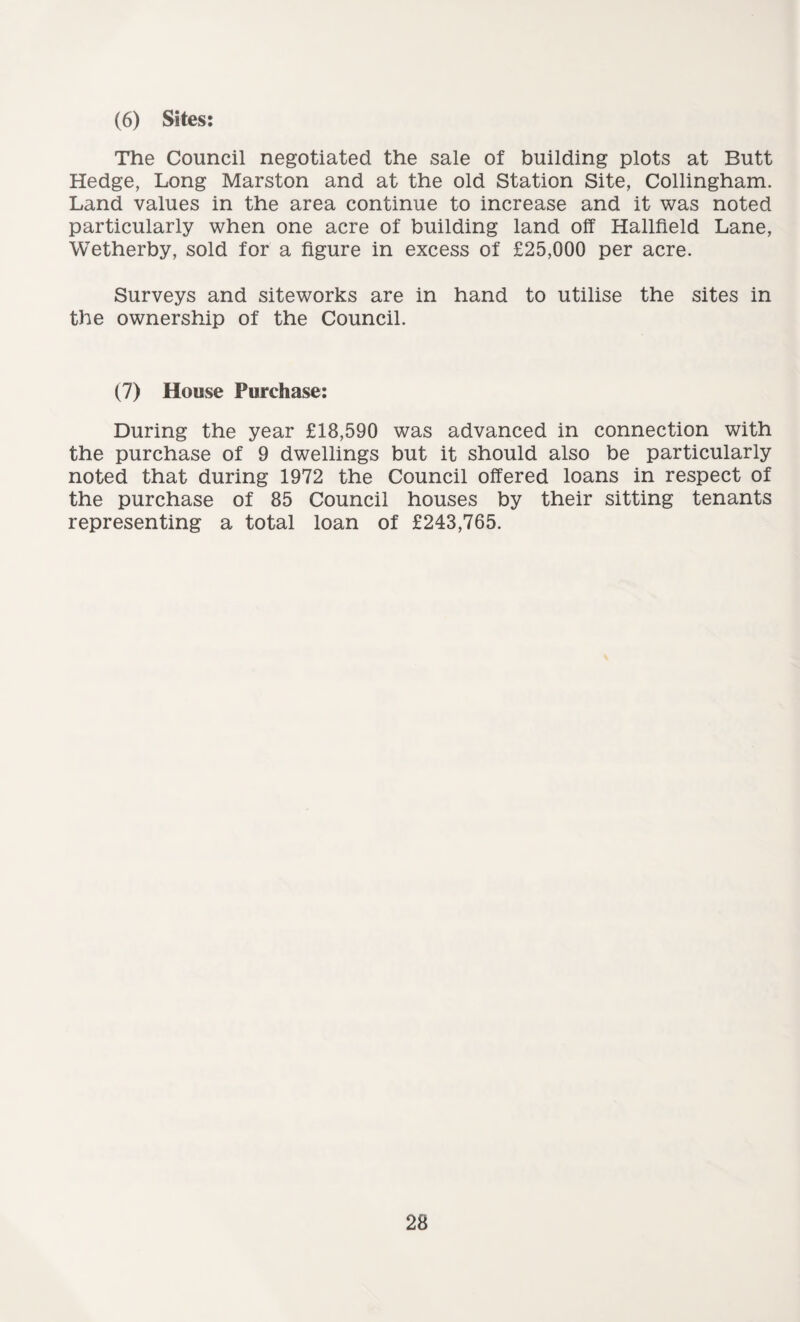 (6) Sites: The Council negotiated the sale of building plots at Butt Hedge, Long Marston and at the old Station Site, Collingham. Land values in the area continue to increase and it was noted particularly when one acre of building land off Hallfield Lane, Wetherby, sold for a figure in excess of £25,000 per acre. Surveys and siteworks are in hand to utilise the sites in the ownership of the Council. (7) House Purchase: During the year £18,590 was advanced in connection with the purchase of 9 dwellings but it should also be particularly noted that during 1972 the Council offered loans in respect of the purchase of 85 Council houses by their sitting tenants representing a total loan of £243,765.