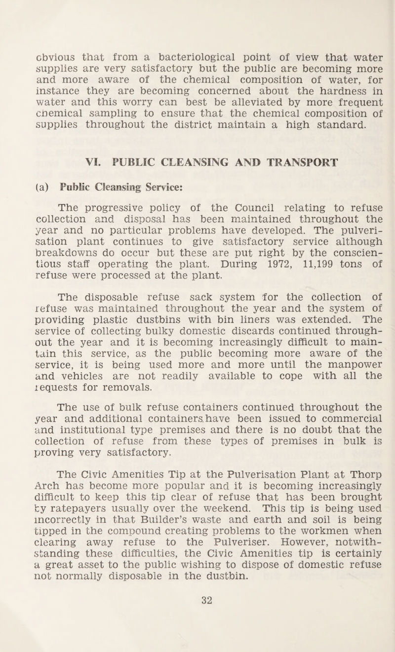 obvious that from a bacteriological point of view that water supplies are very satisfactory but the public are becoming more and more aware of the chemical composition of water, for instance they are becoming concerned about the hardness in water and this worry can best be alleviated by more frequent chemical sampling to ensure that the chemical composition of supplies throughout the district maintain a high standard. VI. PUBLIC CLEANSING AND TRANSPORT (a) Public Cleansing Service: The progressive policy of the Council relating to refuse collection and disposal has been maintained throughout the year and no particular problems have developed. The pulveri¬ sation plant continues to give satisfactory service although breakdowns do occur but these are put right by the conscien¬ tious staff operating the plant. During 1972, 11,199 tons of refuse were processed at the plant. The disposable refuse sack system for the collection of refuse was maintained throughout the year and the system of providing plastic dustbins with bin liners was extended. The service of collecting bulky domestic discards continued through¬ out the year and it is becoming increasingly difficult to main¬ tain this service, as the public becoming more aware of the service, it is being used more and more until the manpower and vehicles are not readily available to cope with all the requests for removals. The use of bulk refuse containers continued throughout the year and additional containers, have been issued to commercial and institutional type premises and there is no doubt that the collection of refuse from these types of premises in bulk is proving very satisfactory. The Civic Amenities Tip at the Pulverisation Plant at Thorp Arch has become more popular and it is becoming increasingly difficult to keep this tip clear of refuse that has been brought by ratepayers usually over the weekend. This tip is being used incorrectly in that Builder’s waste and earth and soil is being tipped in the compound creating problems to the workmen when clearing away refuse to the Pulveriser. However, notwith¬ standing these difficulties, the Civic Amenities tip is certainly a great asset to the public wishing to dispose of domestic refuse not normally disposable in the dustbin.