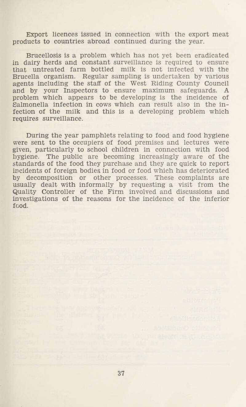 Export licences issued in connection with the export meat products to countries abroad continued during the year. Brucellosis is a problem which has not yet been eradicated in dairy herds and constant surveillance is required to ensure that untreated farm bottled milk is not infected with the Brucella organism. Regular sampling is undertaken by various agents including the staff of the West Riding County Council and by your Inspectors to ensure maximum safeguards. A problem which appears to be developing is the incidence of Salmonella infection in cows which can result also in the in¬ fection of the milk and this is a developing problem which requires surveillance. During the year pamphlets relating to food and food hygiene were sent to the occupiers of food premises and lectures were given, particularly to school children in connection with food hygiene. The public are becoming increasingly aware of the standards of the food they purchase and they are quick to report incidents of foreign bodies in food or food which has deteriorated by decomposition or other processes. These complaints are usually dealt with informally by requesting a visit from the Quality Controller of the Firm involved and discussions and investigations of the reasons for the incidence of the inferior food.