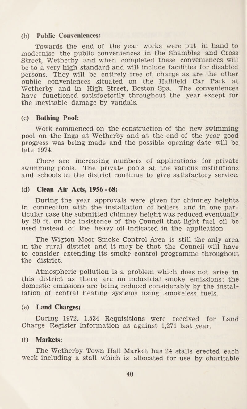 (b) Public Conveniences: Towards the end of the year works were put in hand to modernise the public conveniences in the Shambles and Cross Street, Wetherby and when completed these conveniences will be to a very high standard and will include facilities for disabled persons. They will be entirely free of charge as are the other public conveniences situated on the Hallfield Car Park at Wetherby and in High Street, Boston Spa. The conveniences have functioned satisfactorily throughout the year except for the inevitable damage by vandals. (c) Bathing Pool: Work commenced on the construction of the new swimming pool on the Ings at Wetherby and at the end of the year good progress was being made and the possible opening date will be late 1974. There are increasing numbers of applications for private swimming pools. The private pools at the various institutions and schools in the district continue to give satisfactory service. (d) Clean Air Acts, 1956 - 68: During the year approvals were given for chimney heights in connection with the installation of boilers and in one par¬ ticular case the submitted chimney height was reduced eventually by 20 ft. on the insistence of the Council that light fuel oil be used instead of the heavy oil indicated in the application. The Wigton Moor Smoke Control Area is still the only area in the rural district and it may be that the Council will have to consider extending its smoke control programme throughout the district. Atmospheric pollution is a problem which does not arise in this district as there are no industrial smoke emissions; the domestic emissions are being reduced considerably by the instal¬ lation of central heating systems using smokeless fuels. (e) Land Charges: During 1972, 1,534 Requisitions were received for Land Charge Register information as against 1,271 last year. (1) Markets: The Wetherby Town Hall Market has 24 stalls erected each week including a stall which is allocated for use by charitable