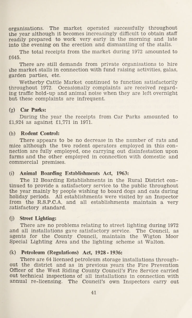 organisations. The market operated successfully throughout the year although it becomes increasingly difficult to obtain staff readily prepared to work very early in the morning and late into the evening on the erection and dismantling of the stalls. The total receipts from the market during 1972 amounted to £645. There are still demands from private organisations to hire the market stalls in connection with fund raising activities, galas, garden parties, etc. Wetherby Cattle Market continued to function satisfactorily throughout 1972. Occasionally complaints are received regard¬ ing traffic hold-up and animal noise when they are left overnight but these complaints are infrequent. (g) Car Parks: During the year the receipts from Car Parks amounted to £1,924 as against £1,771 in 1971. (h) Rodent Control: There appears to be no decrease in the number of rats and mice although the two rodent operators employed in this con¬ nection are fully employed, one carrying out disinfestation upon farms and the other employed in connection with domestic and commercial premises. (i) Animal Boarding Establishments Act, 1963: The 12 Boarding Establishments in the Rural District con¬ tinued to provide a satisfactory service to the public throughout the year mainly by people wishing to board dogs and cats during holiday periods. All establishments were visited by an Inspector from the R.S.P.C.A. and all establishments maintain a very satisfactory standard. (j) Street Lighting: There are no problems relating to street lighting during 1972 and all installations gave satisfactory service. The Council, as agents for the County Council, maintain the Wigton Moor Special Lighting Area and the lighting scheme at Walton. (k) Petroleum (Regulations) Act, 1928 -1936: There are 64 licensed petroleum storage installations through¬ out the district and as in previous years the Fire Prevention Officer of the West Riding County Council’s Fire Service carried out technical inspections of all installations in connection with annual re-licensing. The Council’s own Inspectors carry out