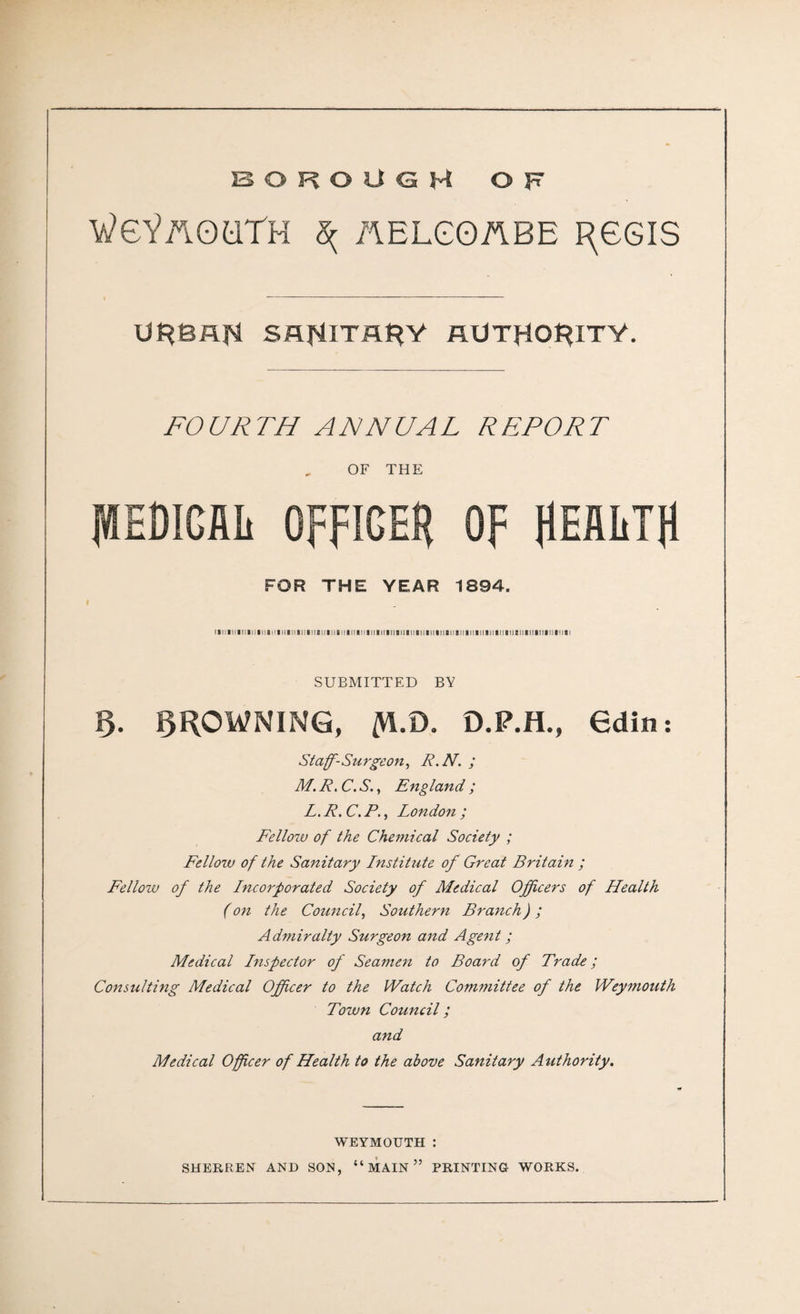 BOROUGH OF WgYaQQTH ^ AELGOABE I^GGIS UP?eflf4 SHfJlTflt^Y AUTHORITY. FOURTH ANNUAL REPORT , OF THE MEDICAL OFFICER OF HEALTH FOR THE YEAR 1894. SUBMITTED BY § FROWNING, /VI.D. D.P.H., 6din: Staff-Surgeon, R.N. ; M. R, C. S., England ; L. R. C. P., London ; Fellozu of the Chemical Society ; Fellow of the Sanitary Institute of Great Britain ; Fellow of the Incorporated Society of Medical Officers of Health (on the Council, Southern Branch) ; Admiralty Surgeon and Agent; Medical Inspector of Seamen to Board of Trade; Consulting Medical Officer to the Watch Committee of the Weymouth Town Council; and Medical Officer of Health to the above Sanitary Authority. WEYMOUTH :