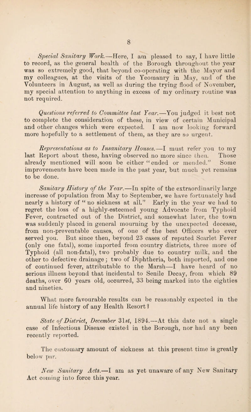 Special Sanitary Work.—Here, I am pleased to say, I have little to record, as the general health of the Borough throughout the year was so extremely good, that beyond co-operating with the Mayor and my colleagues, at the visits of the Yeomanry in May, and of the Volunteers in August, as well as during the trying flood of November, my special attention to anything in excess of my ordinary routine was not required. Questions referred to Committee last Year.—You judged it best not to complete the consideration of these, in view of certain Municipal and other changes which were expected. I am now looking forward more hopefully to a settlement of them, as they are so urgent. Representations as to Insanitary Rouses.—I must refer you to my last Report about these, having observed no more since then. Those already mentioned will soon be either “ ended or mended.” Some improvements have been made in the past year, but much yet remains to be done. Sanitary History of the Year.—In spite of the extraordinarily large increase of population from May to September, we have fortunately had nearly a history of “ no sickness at all.” Early in the year we had to regret the loss of a highly-esteemed young Advocate from Typhoid Fever, contracted out of the District, and somewhat later, the town was suddenly placed in general mourning by the unexpected decease, from non-preventable causes, of one of the best Officers who ever served you. But since then, beyond 23 cases of reputed Scarlet Fever (only one fatal), some imported from country districts, three more of Typhoid (all non-fatal), two probably due to country milk, and the other to defective drainage; two of Diphtheria, both imported, and one of continued fever, attributable to the Marsh—I have heard of no serious illness beyond that incidental to Senile Decay, from which 89 deaths, over 60 years old, occurred, 33 being marked into the eighties and nineties. What more favourable results can be reasonably expected in the annual life history of any Health Resort? State of District, December 31.s£, 1894.—At this date not a single case of Infectious Disease existed in the Borough, nor had any been recently reported. The customary amount of sickness at this present time is greatly below par. New Sanitary Acts.—I am as yet unaware of any New Sanitary Act coming into force this year.