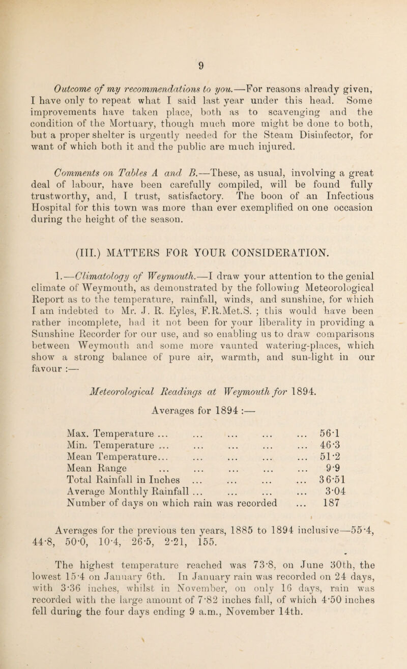 Outcome of my recommendations to you.—For reasons already given, I have only to repeat what I said last year under this head. Some improvements have taken place, both as to scavenging and the condition of the Mortuary, though much more might be done to both, but a proper shelter is urgently needed for the Steam Disinfector, for want of which both it and the public are much injured. Comments on Tables A and B.—These, as usual, involving a great deal of labour, have been carefully compiled, will be found fully trustworthy, and, I trust, satisfactory. The boon of an Infectious Hospital for this town was more than ever exemplified on one occasion during the height of the season. (III.) MATTERS FOR YOUR CONSIDERATION. 1.—Climatology of Weymouth.—I draw your attention to the genial climate of Weymouth, as demonstrated by the following Meteorological Report as to the temperature, rainfall, winds, and sunshine, for which I am indebted to Mr. J. R. Eyles, F.R.Met.S. ; this would have been rather incomplete, had it not been for your liberality in providing a Sunshine Recorder for our use, and so enabling us to draw comparisons between Weymouth and some more vaunted watering-places, which show a strong balance of pure air, warmth, and sun-light in our favour :— Meteorological Readings at Weymouth for 1894. Averages for 1894 :— Max. Temperature ... Min. Temperature ... Mean Temperature... Mean Range Total Rainfall in Inches Average Monthly Rainfall ... Number of days on which rain was recorded 56T 46*3 51-2 9-9 36-51 3-04 187 Averages for the previous ten years, 1885 to 1894 inclusive—55*4, 44-8, 50-0, 10-4, 26-5, 2*21, 155. The highest temperature reached was 73-8, on June 30th, the lowest 15*4 on January 6th. In January rain was recorded on 24 days, with 3’36 inches, whilst in November, on only 16 days, rain was recorded with the large amount of 7'82 inches fall, of which 4’50 inches fell during the four days ending 9 a.m., November 14th.