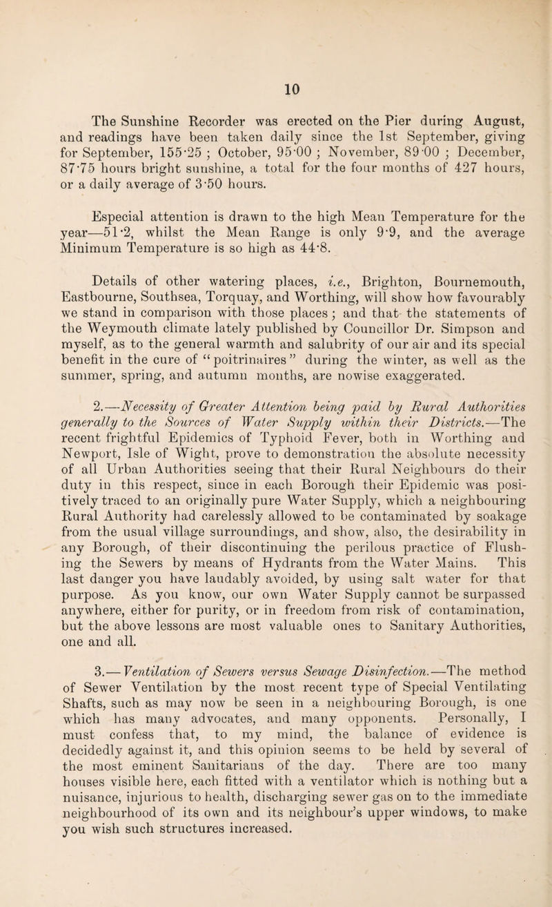 The Sunshine Recorder was erected on the Pier during August, and readings have been taken daily since the 1st September, giving for September, 155*25 ; October, 95*00 ; November, 89*00 ; December, 87*75 hours bright sunshine, a total for the four months of 427 hours, or a daily average of 3*50 hours. Especial attention is drawn to the high Mean Temperature for the year—51*2, whilst the Mean Range is only 9*9, and the average Minimum Temperature is so high as 44*8. Details of other watering places, i.e., Brighton, Bournemouth, Eastbourne, Southsea, Torquay, and Worthing, will show how favourably we stand in comparison with those places; and that the statements of the Weymouth climate lately published by Councillor Dr. Simpson and myself, as to the general warmth and salubrity of our air and its special benefit in the cure of “ poitrinaires ” during the winter, as well as the summer, spring, and autumn months, are nowise exaggerated. 2. —Necessity of Greater Attention being paid by Rural Authorities generally to the Sources of Water Supply within their Districts.—The recent frightful Epidemics of Typhoid Fever, both in Worthing and Newport, Isle of Wight, prove to demonstration the absolute necessity of all Urban Authorities seeing that their Rural Neighbours do their duty in this respect, since in each Borough their Epidemic was posi¬ tively traced to an originally pure Water Supply, which a neighbouring Rural Authority had carelessly allowed to be contaminated by soakage from the usual village surroundings, and show, also, the desirability in any Borough, of their discontinuing the perilous practice of Flush¬ ing the Sewers by means of Hydrants from the Water Mains. This last danger you have laudably avoided, by using salt water for that purpose. As you know, our own Water Supply cannot be surpassed anywhere, either for purity, or in freedom from risk of contamination, but the above lessons are most valuable ones to Sanitary Authorities, one and all. 3. — Ventilation of Sewers versus Sewage Disinfection.—The method of Sewer Ventilation by the most recent type of Special Ventilating Shafts, such as may now be seen in a neighbouring Borough, is one which has many advocates, and many opponents. Personally, I must confess that, to my mind, the balance of evidence is decidedly against it, and this opinion seems to be held by several of the most eminent Sanitarians of the day. There are too many houses visible here, each fitted with a ventilator which is nothing but a nuisance, injurious to health, discharging sewer gas on to the immediate neighbourhood of its own and its neighbour’s upper windows, to make you wish such structures increased.